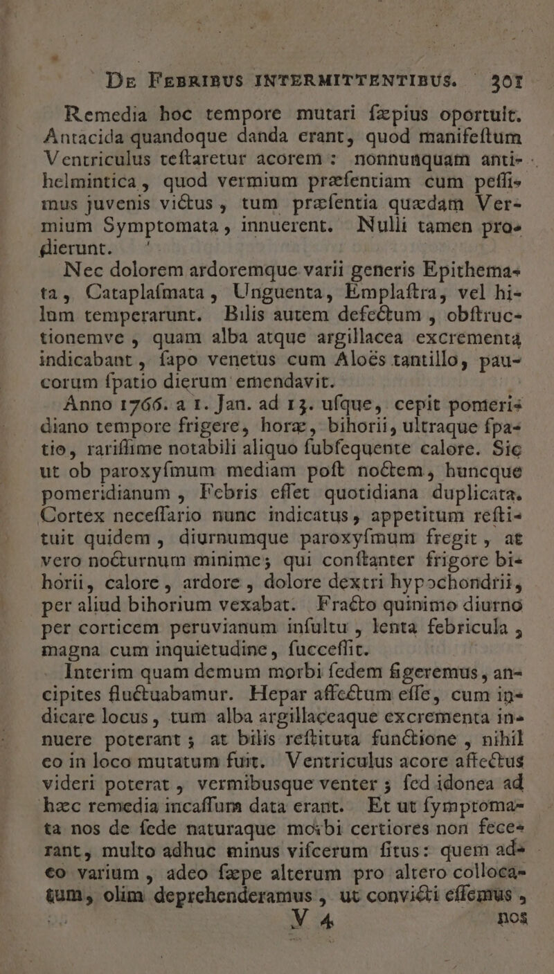 Remedia hoc tempore mutari fzpius oportuit. Antacida quandoque danda erant, quod manifeftum Ventriculus teftaretur acorem : nonnumquam anti- helmintica, quod vermium prafentiam cum peffi- mus juvenis vi&amp;tus , tum przfentia quedam Ver- mium Symptomata, innuerent. Nulli tamen proe ferunt. ^ INec dolorem ardoremque varii generis Epithema- ta, Cataplaímata , Unguenta, Emplaftra, vel hi- lum temperarunt. Bilis autem defectum , obíftruc- tionemve , quam alba atque argillacea excrement4 indicabant ,' fapo venetus cum Aloés tantillo, pau- corum fpatio dierum ernendavit. Ánno 1766. a 1. Jan. ad 13. ufque, cepit pomeris diano tempore frigere, horz, bihorii, ultraque fpa- tio, rariffime notabili aliquo fubfequente calore. Sic ut ob paroxyímum mediam poft noctem, huncque pomeridianum , Febris effet quotidiana duplicata. Cortex neceffario nunc indicatus , appetitum refíti- tuit quidem , diurnumque paroxyfmum fregit, at vero nocturnum minime; qui conítanter frigore bi- horii, calore , ardore , dolore dextri hypochondrii, per aliud bihorium vexabat. Fraécto quinimo diurno per corticem peruvianum infultu , lenta febricula , magna cum inquietudine , fuccefflic. Interim quam demum morbi fedem figeremus, an- cipites fluctuabamur. Hepar affcétum effe, cum in- dicare locus, tum alba argillaceaque excrementa in- nuere poterant ; at bilis reftituta. functione , nihil co in loco mutatum fuit. Ventriculus acore affectus videri poterat , vermibusque venter 5 fed idonea ad hac remedia incaffura data erant. Et ut fymptoma- ta nos de fede naturaque moibi certiores non feces rant, multo adhuc sinus vifcerum fitus: quem ad» . €o varium , adeo faepe alterum pro altero colloca- tum, olim deprchenderamus ,. ut convicti effepus , T V 4 nos