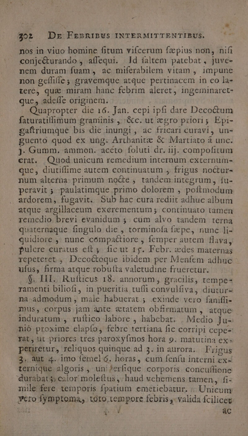 * os nos in viuo homine fitum vifcerum fzpius non, nifi conje&amp;turando , aífequi. Jd íaltem patebat, juve- nem duram fuam, ac miferabilem vitam , impune non gcffi(íe gravemque atque pertinacem in eo la- tere, quz miram hanc febrim aleret, ingeminaret- .que, adeffe originem. Quapropter die 16. Jan. cepi ipfi dare Deco&amp;tum faturatilimum graminis ,;:&amp;c. ut gro prilori; Epi- saftriumque bis die inungi, ac fricari curavi, un- guento quod ex ung. Artbanitz &amp; Martiato à unc. J. Gumm. ammon. aceto foluti dr. iij. compofitum erat. Quod unicum remedium internum externum- que, diutiffime autem continuatum , frigus noctur- num alterna: primum node , tandem integrum, íu- peravit ; paulatimque primo dolorem , poftmodum ardorem, fugavit. Sub hac cura rediit adhuc album atque argillaceum exerementum ; continuato tamen remedio. brevi evanidum 5; cum alvo tandem terna quaternaque fingulo die , torminola fzpe, nunc li- quidiore ,' nunc cómpactiore , femper autem flava, pulcre curatus eft 4. fic ut 15g. Febr. des maternas jepeteret ,. Decoctoque ibidem per Menfem adhuc ufus, firma atque robufta valetudine frueretur. S. HI. Rufticus 18. annorum, gracilis, tempe- ramenti biliofi, in pueritia tuffi convulíiva, diutur- na.admodum , male habuerat; .exinde vero faniffi- mus, corpus jam ante ztatem obfrmatum , atque induratum , ruítico labore , habcbat. | Medio Ju- ;nió proxime elapfo, febre rertiana fic corripi cepe-: yat, ut priores tres paroxyfmos hora 9. matutina ex: Ua. th reliquos quinque ad 3. in aurora. Frigus 3. aut 4. imo femel 6. horas, cum feníu interni ex- temnique algoris , uni ?erfique corporis. concuflione 'durabats; calor moleftus ,; haud vehemens tamen, fi- ile fere. temporis fpatium. emetiebatur. ;. Unicum vero fymptoma, toto tempore febris - valida fcilicet AS EN | : ac