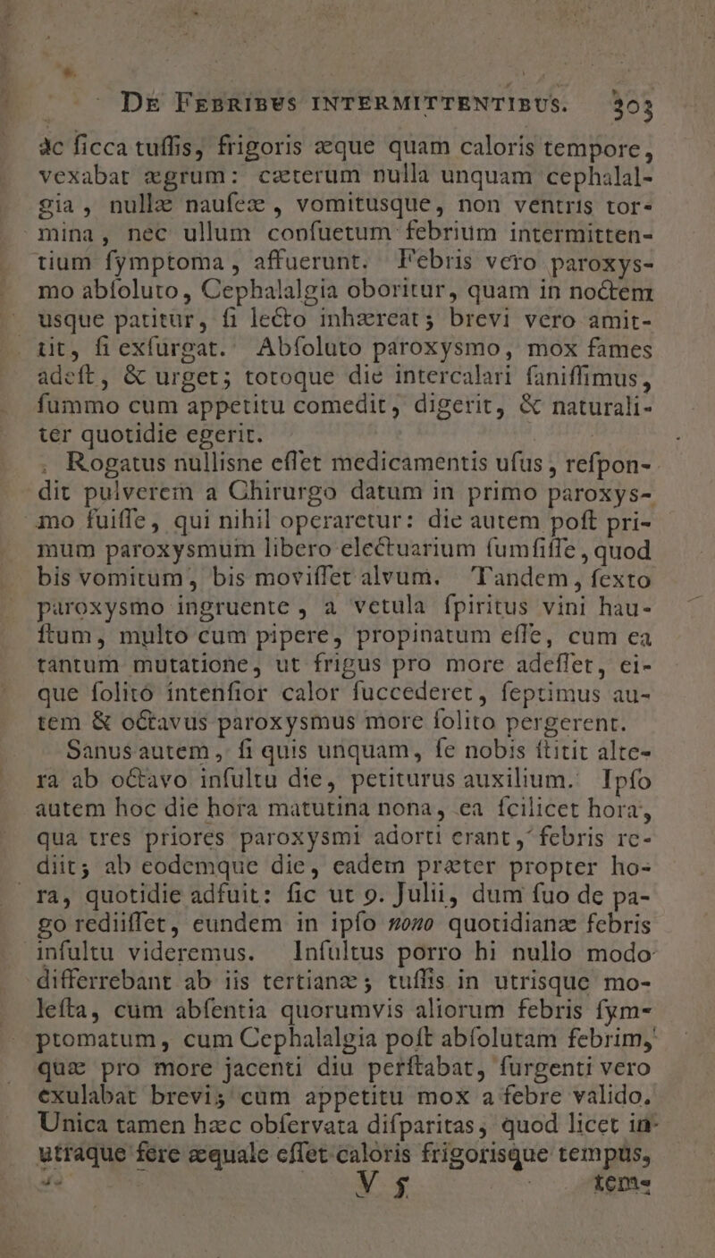 3c ficca tuffis, frigoris seque quam caloris tempore, vexabat egrum: czterum nulla unquam cephalal- 2ia, nulla naufez , vomitusque, non ventris tor. tium fymptoma, affuerunt. Febris vero paroxys- mo abíoluto , Cephalalgia oboritur, quam in noctem usque patitur, fi lecto inhzreat;s brevi vero amit- adeft, &amp; urget; totoque die intercalari faniffimus, fummo cum appetitu comedit, digerit, &amp; naturali- ter quotidie egerit. , Rogatus nullisne effet medicamentis ufus , refpon- dit pulverem a Chirurgo datum in primo paroxys- mum paroxysmum libero electuarium fumfiffe , quod bis vomitum, bis moviffet alvum. — Tandem, fexto paroxysmo ingruente , a vetula fpiritus vini hau- ftum, multo cum pipere, propinatum effe, cum ea tantum mutatione, ut frigus pro more adeflet, ei- que folito intenfior calor fuccederet, feptimus au- tem &amp; o&amp;tavus paroxysmus more folito pergerent. Sanusautem , fi quis unquam, fe nobis ftitit alte- rà ab o&amp;avo infultu die, petiturus auxilium. Ipío autem hoc die hora matutina nona, ea fcilicet hora, qua tres priores paroxysmi adorti erant ,' febris rc- diit; ab codemque die, eadem preter propter ho- go rediiffet, eundem in ipío 2ozo quotidiana febris infuültu videremus. — Infultus porro hi nullo modo differrebant ab iis tertianz ; tuíffis in utrisque. mo- leíta, cum abfentia quorumvis aliorum febris fym- ptomatum , cum Cephalalgia poft abfolutam febrim, qui pro more jacenti diu perftabat, furgenti vero exulabat brevis cum appetitu mox a febre valido. Unica tamen hzc obfervata difparitas, quod licet in- utraque fere aequale cflet caloris frigorisque tempus, 4s UT e pire teme -