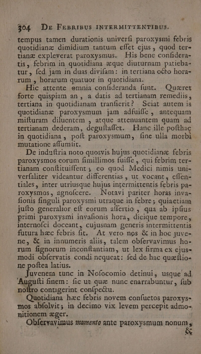tempus tamen durationis univerfi paroxysmi febris quotidianz dimidium tantum effet ejus , quod ter- tianz expleverat paroxysmus. | His bene confidera- tis, febrim in quotidiana zque diuturnam patieba- tur, fed jam in duas divifam: in tertiana octo hora- rum , horarum quatuor in quotidiana. Hic attente emnia confideranda funt. ^ Quzret forte quispiam an , a datus ad tertianam remediis, tertiana in quotidianam tranfierit? / Sciat autem is quotidianz paroxysmum jam adfuifle , antequam mifturam diluentem , atque attenuantem quam ad tertianam dederam, deguítaffet. — Hanc ille pofthac in quotidiana , poft paroxysmum, fíine ulla morbi mutatione affumfit. De induftria noto quosvis hujus quotidiana. febris paroxysmos eorum fimillimos fuifle , qui febrim ter- tianam conílituiffent ; eo quod Medici nimis uni- verfaliter videantur differentias , ut vocant, cílen- tiales, inter utriusque hujus intermittentis febris pa- roxysmos, agnofícere. NNotavi pariter horas inva- fionis finguli paroxysmi utraque in febre ; quiaetiam juíto generalior eft eorum aflertio , qua ab. ipfius primi paroxysmi invafionis hora, dieique tempore, internofci doceant, cujusnam generis intermittentis futura hzc febris fit. At vero nos &amp; in hoc juve- ne, G in innumeris aliis, talem obfervavimus ho- rum fignorum inconftantiam, ut lex firma ex ejus- modi obíervatis condi nequeat: fed de hac quzitio- ne poftea latius. Juvenera tunc in Nofocomio detinui, usque ad e fnem: fic us quz nunc cenarrabuntur, fub noftro contigerint conípe&amp;u. Quotidiana hzc febris novem confuetos paroxys- mos abíolvit; in decimo vix levem percepit admo- nitionem zeger. Obfíervayimus zziaento ante paroxysmum nonum s wen