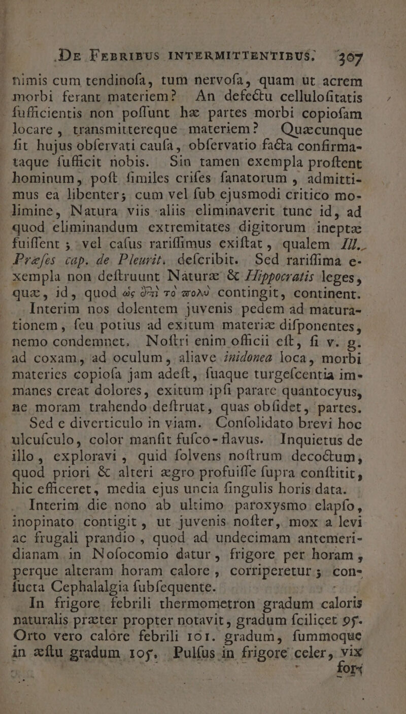 - nimis cum tendinofa, tum nervofa, quam ut acrem morbi ferant materiem? | An defectu cellulofitatis - fufficientis non poffunt haz partes morbi copiofam locare , transmittereque. materiem? — Quacunque fit hujus obfervati cauía ,' obfervatio fata confirma- taque fuffücit nobis. Sin tamen exempla proftent hominum, poft fimiles crifes. fanatorum , admitti- mus ea libenter; cum vel fub ejusmodi critico mo- limine, Natura viis aliis eliminaverit tunc id, ad quod eliminandum extremitates digitorum inepta fuiffent 5; vel cafus rariffimus exiftat , qualem 4ZZ.. Prefes cap. de. Pleurit.. defcribit. | Sed rariffima e- xempla non deftruunt NNàturz &amp; ZZippocratis leges, quz, id, quod &amp;« 94i 0 «o^» contingit, continent. Interim nos dolentem juvenis pedem ad matura- tionem , feu potius ad exitum materiz difponentes, nemo condemnet, Noftri enim officii eft, fi v. g. ad coxam, ad oculum, aliave zidozea loca, morbi materies copioía jam adeít, fuaque turgeícentia im- immanes creat dolores, exitum ipfi parare quantocyus, ne moram trahendo deftruat, quas obíidet, partes. ... Sed e diverticulo in viam. |. Confolidato brevi hoc .ulcufculo, color manfit fufco- tlavus. Inquietus de ilo, exploravi, quid folvens noftrum decoctum; quod priori &amp; alteri agro profuifle fupra conftitit, hic efficeret, media ejus uncia fingulis horis data. Interim die nono ab ultimo. paroxysmo elapfo, inopinato contigit , ut juvenis nofter, mox a levi ac frugali prandio , quod ad undecimam antemeri- dianam.in lNofocomio datur, frigore per horam, perque alteram horam calore , corriperetur ;. con- fucta Cephalalgia fubfequente. 3i . In frigore. febrili thermometron gradum caloris naturalis prater propter notavit, gradum fcilicet 95- Orto vero calore febrili 101. gradum, fummoque | | d i KOI*