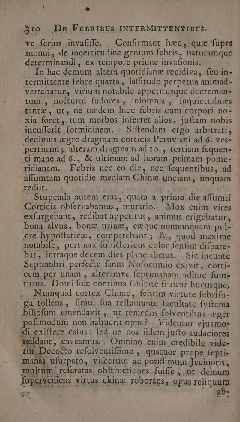 5310 Dg FEBRIBUS INTERMITTEN'TIBUS. ve. ferius .invafiffe. ^ Confirmant hec, quz fupra monui, de incertitudine genium febris, naturamque determinandi ,. ex tempore primz invafionis. In hac demum altera quotidiana recidiva, feu in» termittente febre quarta, laffitudo perpetua animad- vertebatur, virium notabile appetitusque decremen- tum , no&amp;urni fudores , infomnia ,' inquietudines tantz, ut, ne tandem hzc febris cum corpori no- Xia foret. tum morbos inferret alios, juftam nobis incufferit. formidinem. | Siftendam ergo arbitrati, dedimus agro dragmam corticis Peruvian! ad 6. ves- pertinam ;. alteram dragmam ad 10., tertiam fequen- ti mane ad 6., &amp; ultimam ad horam primam pome- ridianam. Febris nec €o die, nec fequentibus, ad affumtam quotidie mediam Chinz. unciam, unquam redut. ! | : ji . Stupenda autem erat, quam a primo die affumti Corticis obfervabamus, mutatio. Mox enim vires exfurgebant, redibat appetitus, animus erigebatur, bona alvus, bonz urinz, exque nonnunquam pul- cre. hypoftaticze , comparebant ; &amp;, quod maxime notàbile,. pertinax fubi&amp;tericus color fenfim difpare- bat, intraque decem dies plane aberat. |. Sic ineunte Scptembri perfecte. fanus INofocomio exivit, corti- cem. per unam , alteramve feptimanam, adliuc. fum? turus. Domi fuz continua fanitate fruitur hucusque, .. Numquid cortex Chinz, febrim.virtute febrifu- ga tollens , fimul fua reftaurante facultate fy ftema biliofum. emendavit ,.. ut. remediis folventibus «ger poftmodum non habuerit opus? | Videntur ejusmor di, exiftere caíus: fed ne nos iidem juíto audaciores: xeddant, caveamus., Omnino enim credibile vide- tut, Decocto rcfolventiffimo ,. quatuor. prope fepti- manas ufurpato, vifcerum ac potiffimum Jecinoris ; multum h xeferatas obíftructiones fuiffe jut demum fuperveniens virtus china: roboraps, opus ieiquigs PT  P a ^ 1