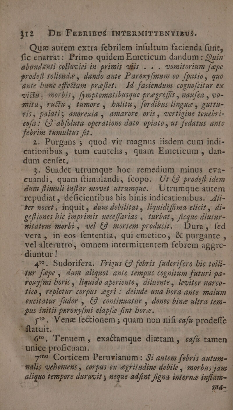 Quz aurem extra febrilem infultum facienda furit, fic enatrat: Primo quidem Emeticum dandum : uiz abundanti colluciei in primis wüs . . . wumitorium fepe prodeft tollende , dando aute Paroxyfmum eo [patio, quo ante bue effe&amp;tum freflet. — dd. faciendum. cognofzitur ex vittu, morbis, fymptomatibusque pregreffis , maufea , vo- mita, vuEu, tumore ,. balitu, fordibus lingue y guttu- vis, palatis anorexia , amarore oris, vertigine tenebri- cofa: C9 abfoluta operatione dato opiato , ut fedatus ante febrim tumultus fi. 2. Purgans ; quod. vir magnus iisdem cuni indi- cationibus , tum cautelis , quam Emeticum , dan- dum cenfet, --.3. Suadet utrumque hoc remedium minus eva- cuandi, quam ítimulandi, fcopo. Uf €9 prodefl idem dum flimuli inflar anovet utrumque... Utrumque autem 'repudiat, deficientibus his binis indicationibus. 4Ji- Per nocet , mquit, dum debilitat ,. liquidiffima elicit, di- gefliones bic imprimis uecefJarias ,| turbat, ficque diutur- Witatem orbi , vel 69. mortem producit. — Dura ,' fed vera , in eos fententia, qui emetico, &amp; purgante , - vel alterutro, omnem intermittentem febrem aggre- : diuntur ! 4'?. Sudorifera. Frigus C9 febris fuderifero bic tolli- Tur [epe , dum aliquot ante tempus cognitum futuri pa- vox yfmi boris ,. liquido aperiente , dilueute , leviter narco- ?ic0, Tepletur corpus cegri: deinde una bora ante malum | nolfówur fudor , C9 continuatur , donec bine ultra tem- pus iuitii paroxy[ini elapfe fint bore. : j'?. Ven fectionem ; quam non nifi cafu progelte is ^6, 'TTenuem , exactamque dictam , «a/z tamen unice proficuam. 719. Corticem Peruvianum: $7 autem febris autum- valis «oebemens , corpus ex egritudine debile , morbus jam NO. awe duravit s s ad/int figua interne iuflam- na.