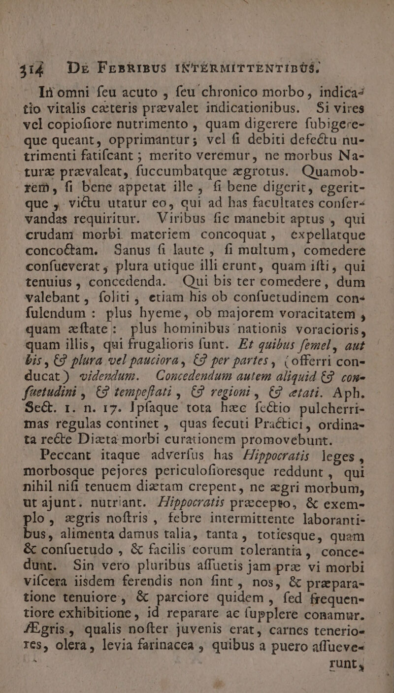 ji4 DE FrshrisUS INTÉRMITTENTIRBÓOS, Ii omni feu acuto , feu chronico morbo, indica tio vitalis ceteris praevalet indicationibus. . Si vires vcl copiofiore nutrimento , quam digerere fubigere- que queant, opprimantur; vel fi debiti defectu nu- trimenti fatifcant ; merito veremur, ne morbus Na- -turz pravaleat, fuccumbatque zgrotus. Quamob- rem, fi bene appetat ille, fi bene digerit, egerit- que ,. victu utatur co, qui ad has facultates confer vandas requiritur. Viribus fic manebit aptus ,. qui crudani morbi materiem concoquat, expellatque concoCtam. Sanus fi laute , fi multum, comedere confueverat ; plura utique illi erunt, quam ifti, qui tenuius, concedenda. Qui bis ter comedere, dum valebant, foliti ; etiam his ob confuetudinem con« fulendum : plus hyeme, ob majorem voracitatem , quam zítate: plus hominibus nationis voracioris, quam illis, qui frugalioris funt. Ez qaibus femel, aut bis , €9 plura vel pauciora , C9 per partes, (offerri con- ducat) «videzdum. Concedendum autem aliquid £9. com- füetudini ,. C2 tempeflati , C9 regioni , C9 ctati. Aph. Se&amp;t. 1. n. 17. Ipfaque tota hee fectio pulcherri- mas regulas continet ,. quas fecuti Practici, ordina- ta re&amp;te Diaeta morbi curationem promovebunt. Peccant itaque adveríus has ZZippocratis leges, morbosque pejores periculofioresque reddunt, qui nihil nifi tenuem diztam crepent, ne egri morbum, ut ajunt. nutriant. ZZippocratis precepto, &amp; exem- plo, agris noftris , febre intermittente laboranti- bus, alimenta damus talia, tanta, totiesque, quam &amp; confuetudo , &amp; facilis eorum tolerantia, conce- dunt. Sin vero pluribus affuetis jam prz vi morbi vifcera iisdem ferendis non fint , nos, &amp; prapara- tione tenuiore, &amp; parciore quidem , fed frequen- tiore exhibitione, id reparare ac (upplere conamur. fEgris, qualis nofter. juvenis erat, carnes tenerio- res, olera, levia farinacea , quibus a puero affueve- An runt,