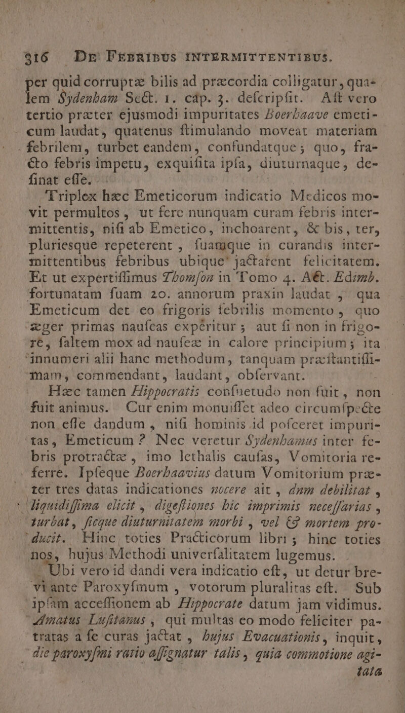 per quid corrupta bilis ad praecordia colligatur, qua- lem $ydenbam SeG. 1. cáp. 3. defcripit. | Aft vero tertio prater ejusmodi impuritates Zoerzaave emeti- . cum laudat, quatenus ftimulando moveat materiam . febrilem, turbet eandem, confundatque; quo, fra- €to febris impetu, exquifita ipfa, diuturnaque, de- finat effe. . pu | Triplex hzc Emeticorum indicatio Medicos mo- vit permultos, ut fcre nunquam curam febris inter- mittentis, nifi ab Emetico, inchoarent, &amp; bis, ter, pluriesque repeterent , fuamque in curandis inter- mittentibus febribus ubique' jactarent felicitatem. Et ut expertiffimus Z^2om/oz in 'T'omo 4. A. EdzmP. fortunatam fuam 20. annorum praxin laudat j^ qua Emeticum det eo frigoris febrilis momento ,. quo ger primas naufeas expéritur 5 aut fi non in frigo- r6, faltem mox ad naufez in. calore principium; ita 'jnnumeri alii hanc methodum, tanquam pracítantifüi- mam, commendant, laudant, obfervant. Hzc tamen ZZipporratis confuetudo non fuit, nor fuit animus. Cur enim monuiflct adeo circumfpeé&amp;te non efle dandum , niti hominis 1d pofceret impuri- 'tas, Emeticum ? Nec veretur S$ydenbamus inter. fe- bris protractz , imo lethalis caufas, V omitoria re- » ferre. Ipfeque Boerbaavius davum Vomitorium prz- |» t€r tres datas indicationes sorere ait , dum debilitat , 'iguidiffma elicit ,. digefliones bic. imprimis: neceffarias , Gurbat, ficque diuturnitatem worbi , vel C9 mortem pro- ducit. Hinc, toties Practicorum libri; hinc toties nos, hujus Methodi univerfalitatem lugemus. - Ubi vero id dandi vera indicatio eft, ut detur bre- viante Paroxyfmum , votorum pluralitas eft. Sub ipfam acceffionem ab ippocrate datum jam vidimus. «matus Lufitauus , qui multas eo modo feliciter pa- tratas a fe curas jactat ,. bujus. Evacuationis , inquit, . die paroxy[imi rario aff gnatur talis quia cominotione agi- tata