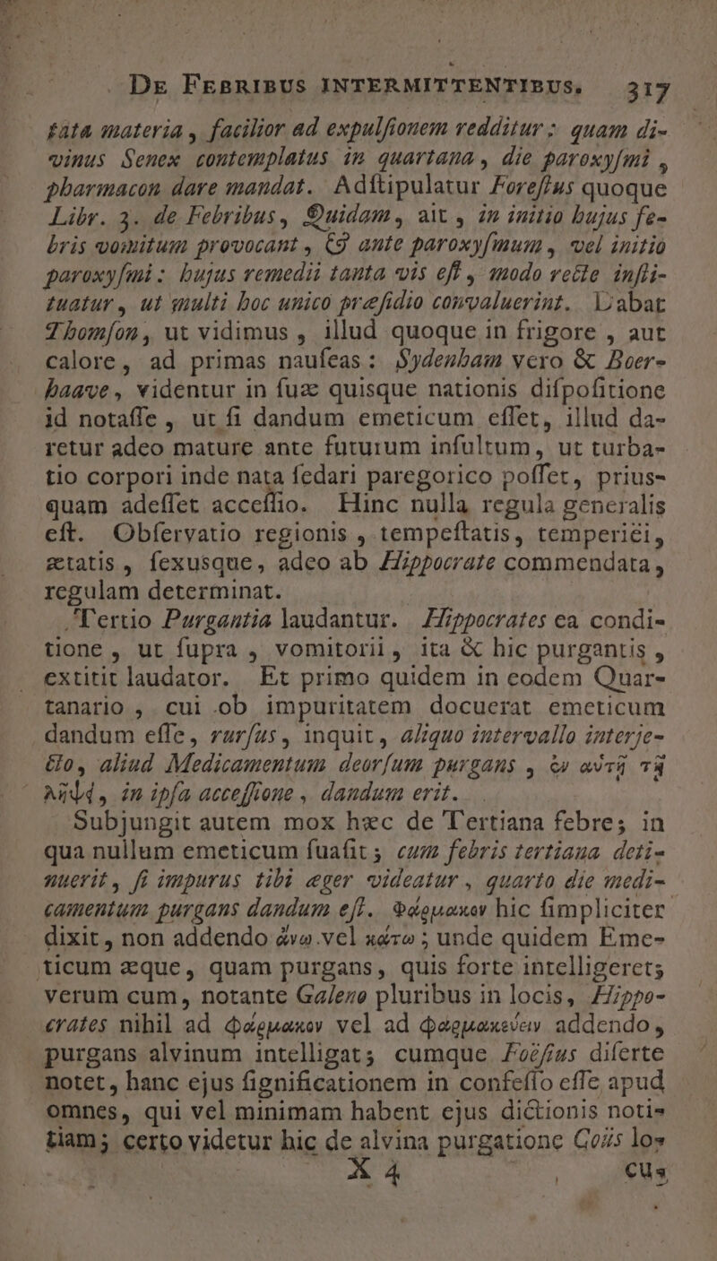 dcs. H e . Dre FEsRIBUS INTERMITTENTIBUS. 317 £ata inateria , facilior ad expulfionem redditur ;. quam di- vinus Senex contemplatus im quariama , die paroxy[mi , pharmacon dare mandat. Adítipulatur Foref/us quoque Libr. 3. de Febribus, €uidgm., a , in initio bujus fe- bris vomitum provocant , C9 ante paroxyfmun, vel initio garoxyfud :. bujus remedii tanta vis eff , 1modo vette. inffi- tuatur, ut suulti boc unico preefidio comvaluerint. loabat 7 hbom[on, ut vidimus , illud quoque in frigore , aut calore, ad primas naufeas: S$ydesbam vero &amp; Beer- id notaffe ,, ur fi dandum emeticum effet, illud da- retur adeo mature ante futurum infultum, ut turba- tio corpori inde nata fedari paregorico poffet, prius- quam adeffet acceífio. Enc nulla regula generalis eft. Obferyatio regionis , tempeftatis, temperi£i, etatis , fexusque, adeo ab ZZippocrate commendata, rcgulam determinat. ,l'ertio Purganutia laudantur. | ZZippocrates ea. condi- tione , ut fupra , vomitorii, ita &amp; hic purgantis , extitit laudator. Et primo quidem in eodem Quar- tanario ,. cui ob impuritatem docuerat emeticum dandum effe, rar/us, inquit 4 4/:quo intervallo interje- Go, aliud Medicamentum deorfum purgans , à» asei v3 Subjungit autem mox hec de T'ertiana febre; in qua nullum emeticum fuafit 5. cuz febris tertiaua deti- nuerit, fi impurus tibi eger videatur , quarto die «medi- camentum purgans dandum e[l.. &amp;douaxer hic fimpliciter: dixit, non addendo &amp;va.vel x&amp;zo ; unde quidem Eme- verum cum, notante Ga/eze pluribus in locis, 77/ppe- €rate$ nihil ad &amp;cepaxov vel ad daepaxevav. addendo, purgans alvinum intelligat; cumque 2/4: diferte notet , hanc ejus fignificationem in confeffo cffe apud omnes, qui vel minimam habent ejus dictionis notis tiam; certo videtur bic de alvina purgatione C075 los