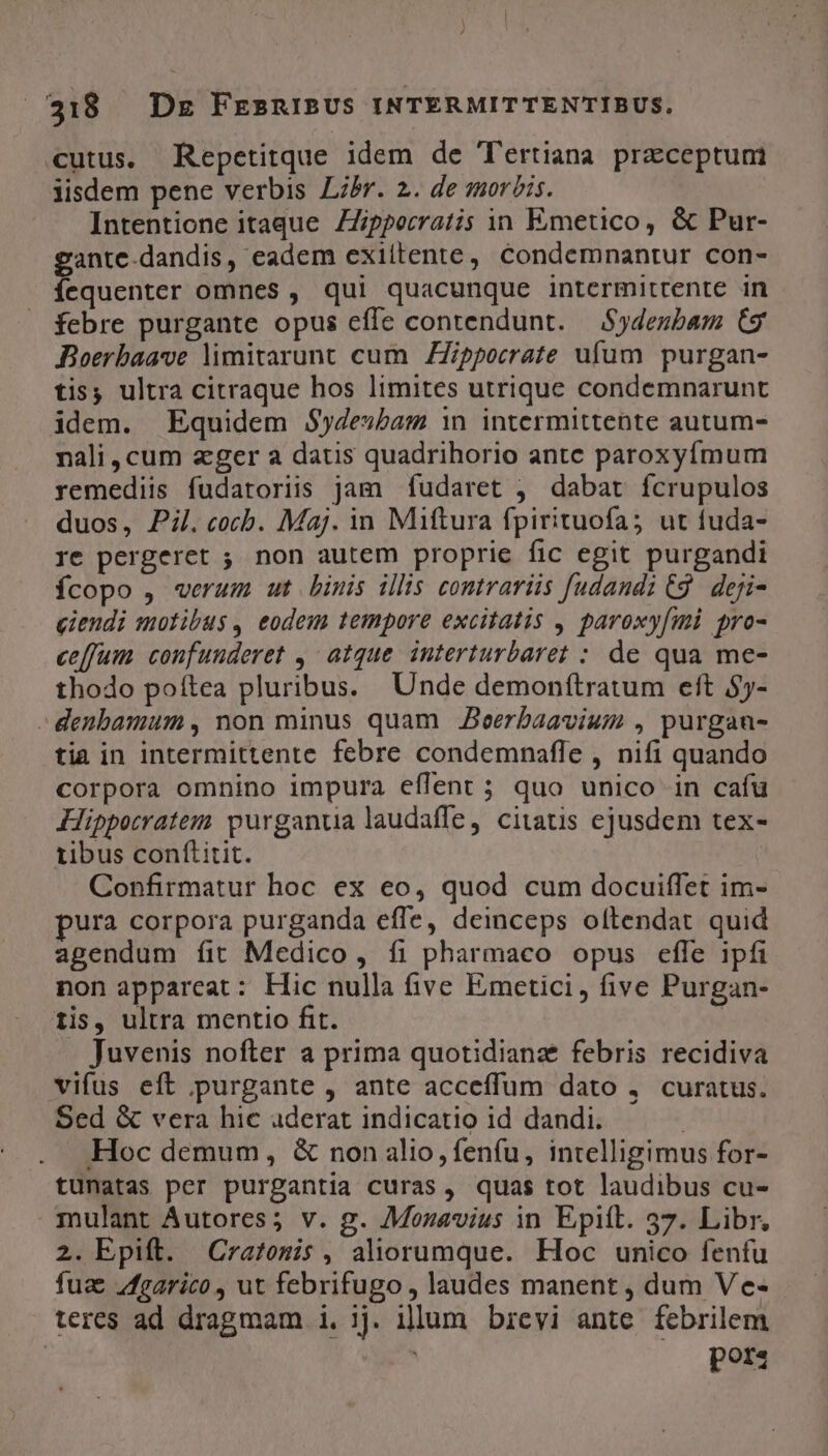 cutus. Repetitque idem de Tertiana praeceptum iisdem pene verbis Libr. 2. de mor?is. Intentione itaque Zipperratis in Emetico, &amp; Pur- gante-dandis, eadem exillente, condemnantur con- íequenter omnes , qui quacunque intermittente in febre purgante opus effe contendunt. — Sydenubam (9 Boerbaave limitarunt cum Zpporrate ufum purgan- tis; ultra citraque hos limites utrique condemnarunt idem. Equidem $ydesbam in intermittente autum- nali, cum zger a datis quadrihorio antc paroxyfmum remediis fudatoriis jam fudaret ; dabat fcrupulos duos, Pi.cocb. Maj. in Miftura fpirituofa5 ut fuda- re pergeret ; non autem proprie fic egit purgandi Ícopo , verum. ut binis illis contrariis fudandi (9. deji- eiendi motibus , eodem tempore excitatis , paroxy[mi pro- ce[fum confunderet ,- atque. interturbaret : de qua me- thodo poítea pluribus. Unde demonítratum eft $5- - denbamum , non minus quam Jeerbaavium , purgan- tia in intermittente febre condemnafle , nifi quando corpora omnino impura effent ; quo unico in cafu Hippocratem purganua laudaffe, citatis ejusdem tex- tibus conftitit. Confirmatur hoc ex eo, quod cum docuiffet im- pura corpora purganda effe, deinceps oftendat quid agendum íit Medico, fi pharmaco opus effe ipfi non appareat: Hic nulla five Emetici, five Purgan- iis, ultra mentio fit. | . Juvenis nofter a prima quotidianze febris recidiva vifus eft ,purgante , ante acceffum dato , curatus. Sed &amp; vera hic aderat indicatio id dandi. | Hoc demum, &amp; non alio, fenfu, intelligimus for- tuünatas per purgantia curas, quas tot laudibus cu- mulant Autores; v. g. Mozavius in Epift. 37. Libr, 2. Epift. Cratomis, aliorumque. Hoc unico fenfu fuae /fgarico, ut febrifugo , laudes manent , dum Ve- teres ad dragmam i. 3j. illum brevi ante febrilem | porz