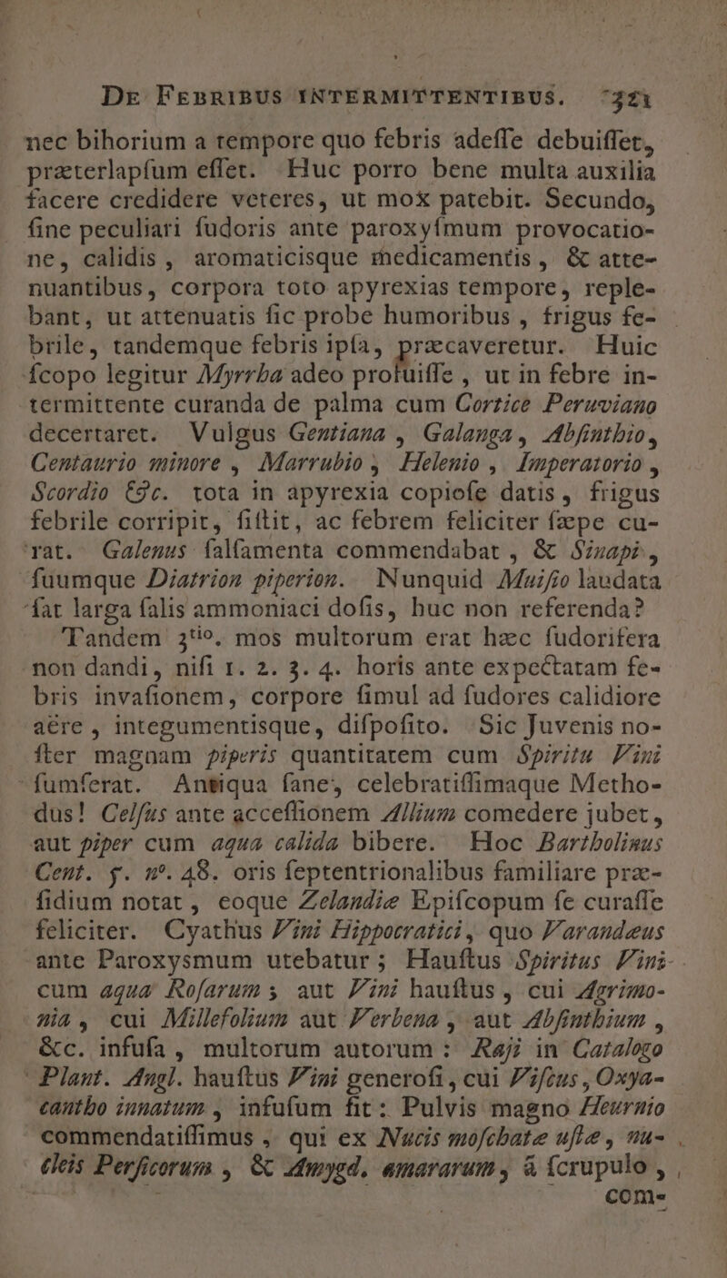 nec bihorium a tempore quo febris adeffe debuiffet, praterlapfum effet. | Huc porro bene multa auxilia facere credidere veteres, ut mox patebit. Secundo, fine peculiari fudoris ante paroxyfmum provocatio- ne, calidis , aromaticisque rinedicamentis ,. &amp; atte- nuantibus, corpora toto apyrexias tempore, reple- bant, ut attenuatis fic probe humoribus , frigus fe- brile, tandemque febris ipía, eite eet Huic fÍcopo legitur AMyrrba adeo protuiffe , ut in febre in- -termittente curanda de palma cum Corziee Peruviano decertaret. Vulgus Gegtiaga , Galauga, 4bfintbio, Centaurio minore , Marrubio ,. Helenio ,/ Bmperatorio , Scordio C9c. tota in apyrexia copiofe datis, frigus febrile corripit, fitit, ac febrem feliciter fpe cu- vat. QGalegus falamenta commendabat , &amp; Szzapi, fuumque Diarrion piperion. Nunquid Mauifio laudata fat larga falis ammoniaci dofis, buc non referenda? Tandem 3*9. mos multorum erat hzc fudorifera mon dandi, nifi r. 2. 3. 4. horis ante expcctatam fe- bris invafionem, corpore fimul ad fudores calidiore a€re , integumentisque, difpofito. :Sic Juvenis no- fter magnam piperis quantitatem cum Spiritu Fini fumferat. Ansiqua fane, celebratiffimaque Metho- dus! Celfus ante acceflionem Z/Iliusm comedere jubet, aut piper cum a444 calida bibere. | Hoc Bartbolinus Cent. y. m. 48. oris feptentrionalibus familiare pra- fidium notat , eoque Zelasdie Epifcopum fe curaffe feliciter. Cyathus Zmi Hipporratici ,, quo F'araudeus cum aqua Rofarum s aut Pini hauftus , cui grimo- ia, cui Millefolium aut Ferbena , aut Adbfintbium , &amp;c. infufa, multorum autorum : Rajj in Caralozo Plaut. Adugl. hauftus Zigi generofi, cui fius , Oxya- cautbo innatum , infufum fit: Pulvis magno Zeurnio commendatiffimus ,. qui ex AVucis mofcbate ufie , uu- (leis Perficorum , 6C admysd, amararum, à fcrupulo , | ' come