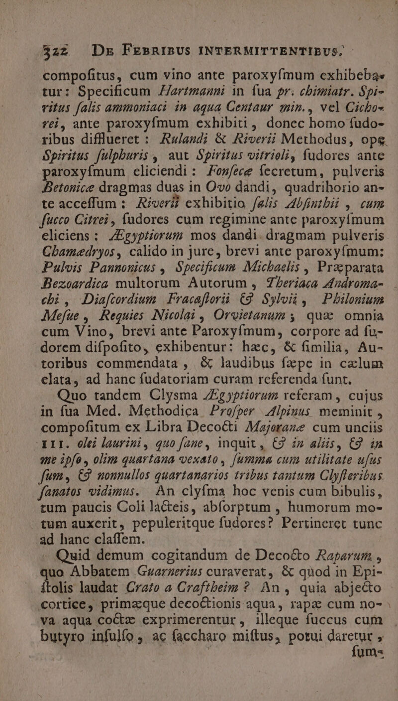 compofitus, cum vino ante paroxyfmum exhibebas tur: Specificum ZJartmagni in. fua pr. cbimiatr. Spi- vitus falis ammoniac? in aqua Gentaur qmin., vel Cichbos fei, ante paroxyfmum exhibiti , donec bomo fudo- ribus diflueret : Awladi &amp; Riverii Methodus, ops. Spiritus fulpburis ,' aut Spiritus vitrieli, fudores ante paroxyífmum eliciendi: oes/ece fecretum, pulveris Betonice dragmas duas in Ovo dandi, quadrihorio an- te acceffum : River exhibitio Jelis Abfintbii ,. cum fucco Citrei, fudores cum regimine ante paroxyfmum eliciens : ZEgypiiorum mos dandi. dragmam pulveris CLhamedryos, calido in jure, brevi ante paroxyímum: Pulvis Panunouicus ,. Specificum. Micbaelis , Praeparata Bezoardica multorum Autorum , Zeriaca dndroma- ebi, Diafcordium Fracaflorii (9. Sylvià , ^ Philonium JMefue , Requies Nicolai , Orvietanum y. quae. omnia cum Vino, brevi ante Paroxyfmum, corpore ad fu- dorem difpofito, exhibentur: hzc, &amp; fimilia, Au- toribus commendata , &amp; laudibus fape in calum elata, ad hanc fudatoriam curam referenda funt. Quo tandem Clysma ZZzg priorum referam , cujus in fua Med. Methodica Profper | Vlpiuus meminit , compofitum ex Libra Decocti Majeraze cum unciis XII. elei laurini, quo fane, inquit, €9 i» als, €9 in zt ipfo , olim quartana vexato, [umma cum utilitate ufus fum , C9 nonnullos quartanarios tribus tautum Glyfleribus fanatos vidimus. An clyfma hoc venis cum bibulis, tum paucis Coli lacteis, abforptum , humorum mo- tum auxerit, pepuleritque fudores? Pertineret tunc ad hanc claffem. Quid demum cogitandum de Deco&amp;o Raparum , quo Abbatem .Gzarzerius curaverat, &amp; quod in Epi- ítolis laudat Crazo a Craftbeim ?. An , quia abjecto cortice, primaque decoctionis aqua, rapa cum no- Va aqua coctz exprimerentur, illeque fuccus cum butyro infulío , ac faccharo miítus, potui ren y | : um« s!