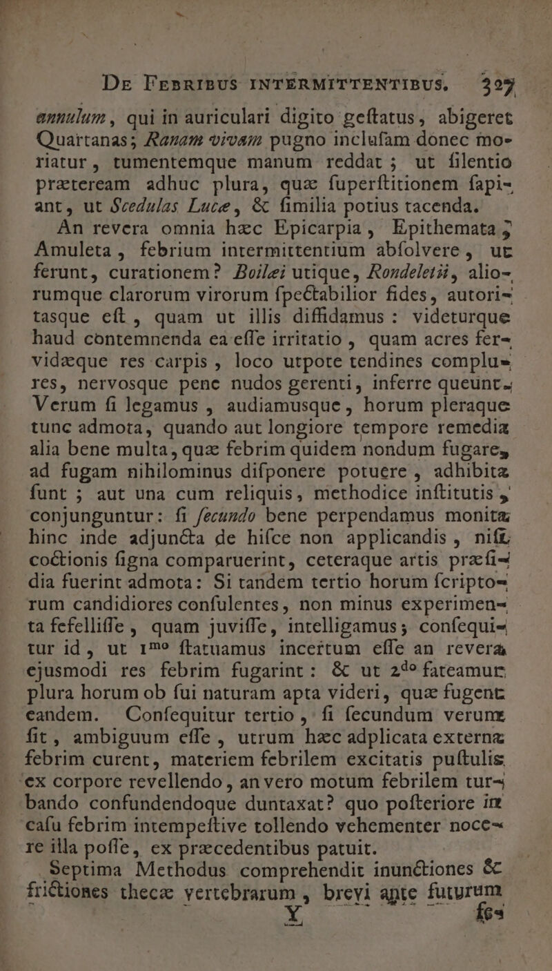 annulum, qui in auriculari digito geítatus, abigeret Quartanas; Agam vivam pugno inclufam donec mo- riatur, tumentemque manum reddat; ut filentio praeteream adhuc plura, quz fuperftitionem fapi- ant, ut Scedulas Luce, &amp; fimilia potius tacenda. An revera omnia hzc Epicarpia , Epithemata ;j Amuleta , febrium intermittentium abíolvere, ut ferunt, curationem? Zvoi/ei utique, Rondeletii, alio-. rumque clarorum virorum fpectabilior fides, autori- tasque eft, quam ut illis diffidamus : videturque haud contemnenda ea effe irritatio , quam acres fer^ vidaque res carpis , loco utpote tendines complus res, nervosque penc nudos gerenti, inferre queunt; Verum fi legamus , audiamusque , horum pleraque tunc admota, quando aut longiore tempore remedia alia bene multa, quz febrim quidem nondum fugare, ad fugam nihilominus difponere potuere , adhibita funt ; aut una cum reliquis, methodice inftitutis y conjunguntur: fi fecuzdo bene perpendamus monitz hinc inde adjun&amp;a de hiíce non applicandis , nift coctionis figna comparuerint, ceteraque artis praefi- dia fuerint admota: S1 tandem tertio horum fcripto- rum candidiores confulentes, non minus experimen- ta fefelliffe , quam juviffe, intelligamus ;. confequi- tur id, ut 179 ftatuamus incertum effe an revera ejusmodi res febrim fugarint: &amp; ut 249 fateamur plura horum ob fui naturam apta videri, qua fugent eandem. — Confequitur tertio ,' fi fecundum verunx fit, ambiguum effe , utrum hzc adplicata externa febrim curent, materiem febrilem excitatis puftulis '€x corpore revellendo , an vero motum febrilem tur- bando confundendoque duntaxat? quo pofteriore im cafu febrim intempettive tollendo vehementer noce- re illa pofle, ex praecedentibus patuit. Septima Methodus comprehendit inun&amp;tiones &amp; frictiomes thecz vertebrarum , brevi apte gi: | CH IH EUR: - . 1e3 d