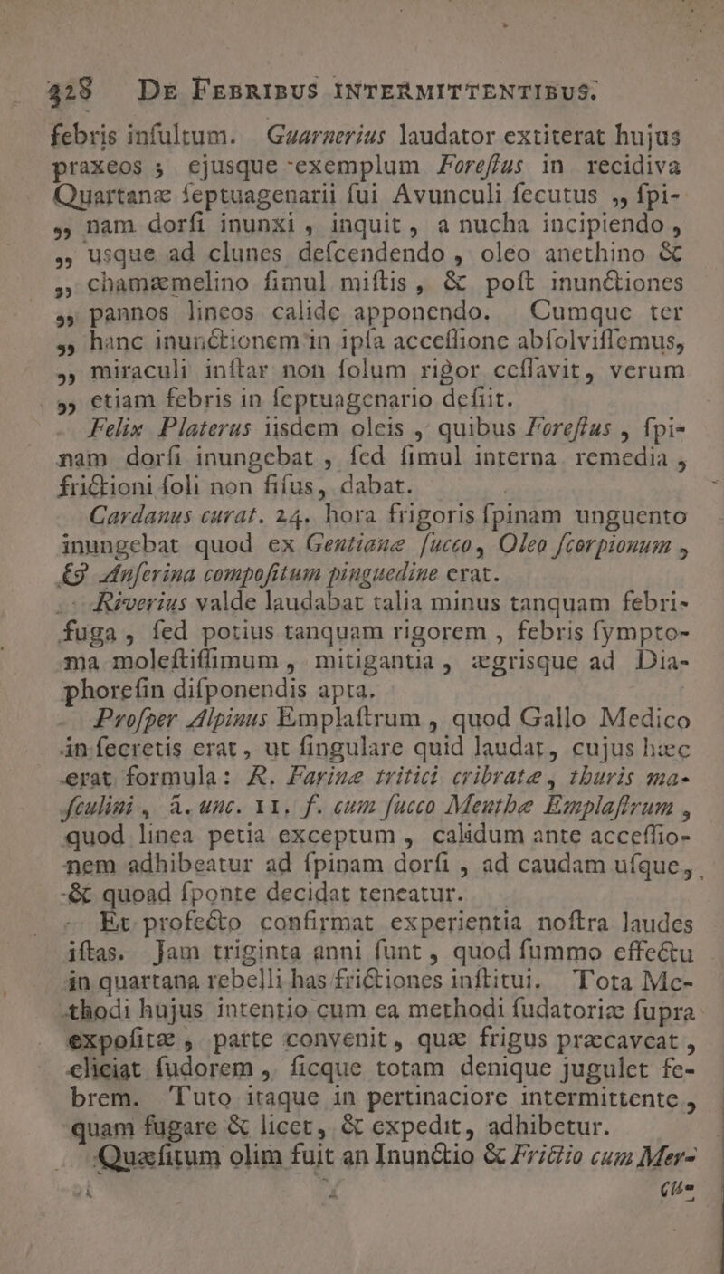 febris infultum. | Guarzerius laudator extiterat hujus praxeos ; ejusque exemplum Foref/us in recidiva Quartanz feptuagenarii fui Avunculi fecutus ,, fpi-- ,, nam dorfi inunxi , inquit , a nucha incipiendo , , usque ad clunes deícendendo , oleo anethino &amp; , cbhamaemelino fimul mifítis , &amp; poft inunctiones ,, pannos lineos calide apponendo. | Cumque ter ,, hanc inunctionem in ipfa acceflione abfolviflemus, , miraculi inflar non folum rigor ceffavit, verum , etiam febris in feptuagenario defit. Felix. Platerus iisdem oleis ,' quibus Foreffas , fpi- nam dorfi inungebat , fed fimul interna. remedia , fri&amp;ioni foli non fifus, dabat. Cardanus curat. 24. hora frigoris fpinam unguento inungebat quod ex Gewziese [ucco, Oleo fcorpiouum , £9 dnuferina compofitum pinguedine erat. co Riverius valde laudabat talia minus tanquam febri- fuga, fed potius tanquam rigorem , febris fympto- ma moleftifimum , mitigantia , zgrisque ad Dia- phorefin difponendis apta. Profper dlpiuus Exmplaftrum ,' quod Gallo Medico án fecretis erat , ut fingulare quid laudat, cujus hzec erat formula: A. Farise tritici cribrate , thuris sma- Jeulini, à.unc. Y. f. eum fucco Meutbe Emplaffrrum , quod linea petia exceptum , calidum ante acceffio- nem adhibeatur ad fpinam dorfi , ad caudam ufque, -&amp; quoad fponte decidat teneatur... -. Er profecto confirmat experientia noftra laudes iftas. ]Jam triginta anni funt , quod fummo effe&amp;u - jn quartana rebelli has fri&amp;tiones inftitui.. 'T'ora Me- Xthodi hujus intentio cum ea merhodi fudatoriz fupra. expofitz , patte convenit, quz frigus praecavceat , elieiat fudorem ,. ficque totam denique jugulet fe- brem. Tuto itaque in pertinaciore intermittente , quam fugare &amp; licet, &amp; expedit, adhibetur. . Quassfitum olim fuit an Inun&amp;io &amp; Fri&amp;o cu Mer- T: X (tu