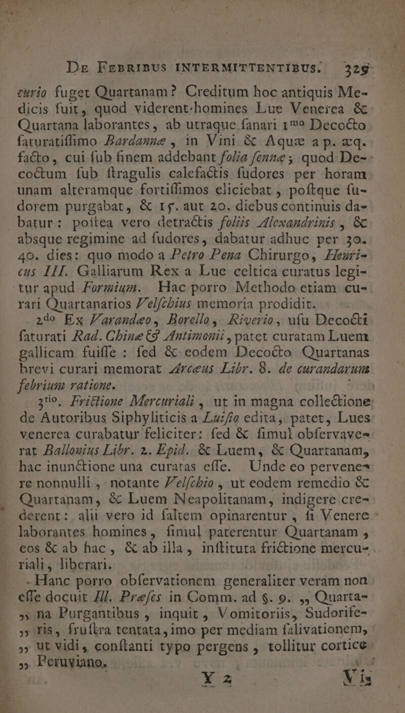 curio fuget Quartanam? Creditum hoc antiquis Me- dicis fuit , quod viderent-homines Lue Veneica &amp; Quartana laborantes, ab utraque fanari 1? Decocto faturatiffimo Aardasse , in Vini &amp; Aquz ap. xq. facto, cui fub finem addebant folia fenze ;; quod De- : co&amp;um fub flragulis calefactis fudores per horam unam alteramque fortiffimos eliciebat , poftque fu- dorem purgabat, &amp; rj. aut 20. diebus continuis da- absque regimine ad fudores, dabatur adhuc per 3o. 40. dies: quo modo a Pe/ro Pesa Chirurgo, Zezri- cus III. Galliarum Rex a Lue celtica curatus legi- tur apud Farmium. Hac porro Methodo etiam cu- rari Quartanarios Zel/cbius memoria prodidit. 2do Ex Faraudeo, Borello,. Riverio, ufu Deco&amp;ti faturati Rad. Chine C9 Vntimonii , patet curatam Luem gallicam fuiffe : fed &amp; eodem Decocto Quartanas hrevi curari memorat zíreeus Libr. 8. de curaundaruus 359. Pritioue Mercuriali , ut in magna collectione. de Autoribus Siphyliticis a Laz/jo edita, patet, Lues venerea curabatur feliciter: fed &amp; fimul obfervave- rat Ballouius Libr. 2. Epid. &amp; Luem, &amp; Quartanam, hac inunctione una curatas effe. | Unde eo pervene* re nonnulli , notante Ze//cbio , ut eodem remedio &amp; Quartanam, &amp; Luem Neapolitanam, indigere cre- derenr:.alii vero id faltem opinarentur , fi Venere - laborantes homines, fimul paterentur Quartanam ; eos &amp; ab hac, &amp; ab illa, inftituta friCtione mercu- .. kx - Hanc porro obíervationem generaliter veram noa effe docuit Z/J. Prefes in Comm. ad $. 9. ,, Quarta- » na Purgantibus , inquit , Vomitoriis, Sudorife- » ris, fruílra tentata, imo per mediam falivationem, : .» Ut Vidi, conftanti typo pergens , tollitur cortice Perviano, c — IY PONMUUE Xu