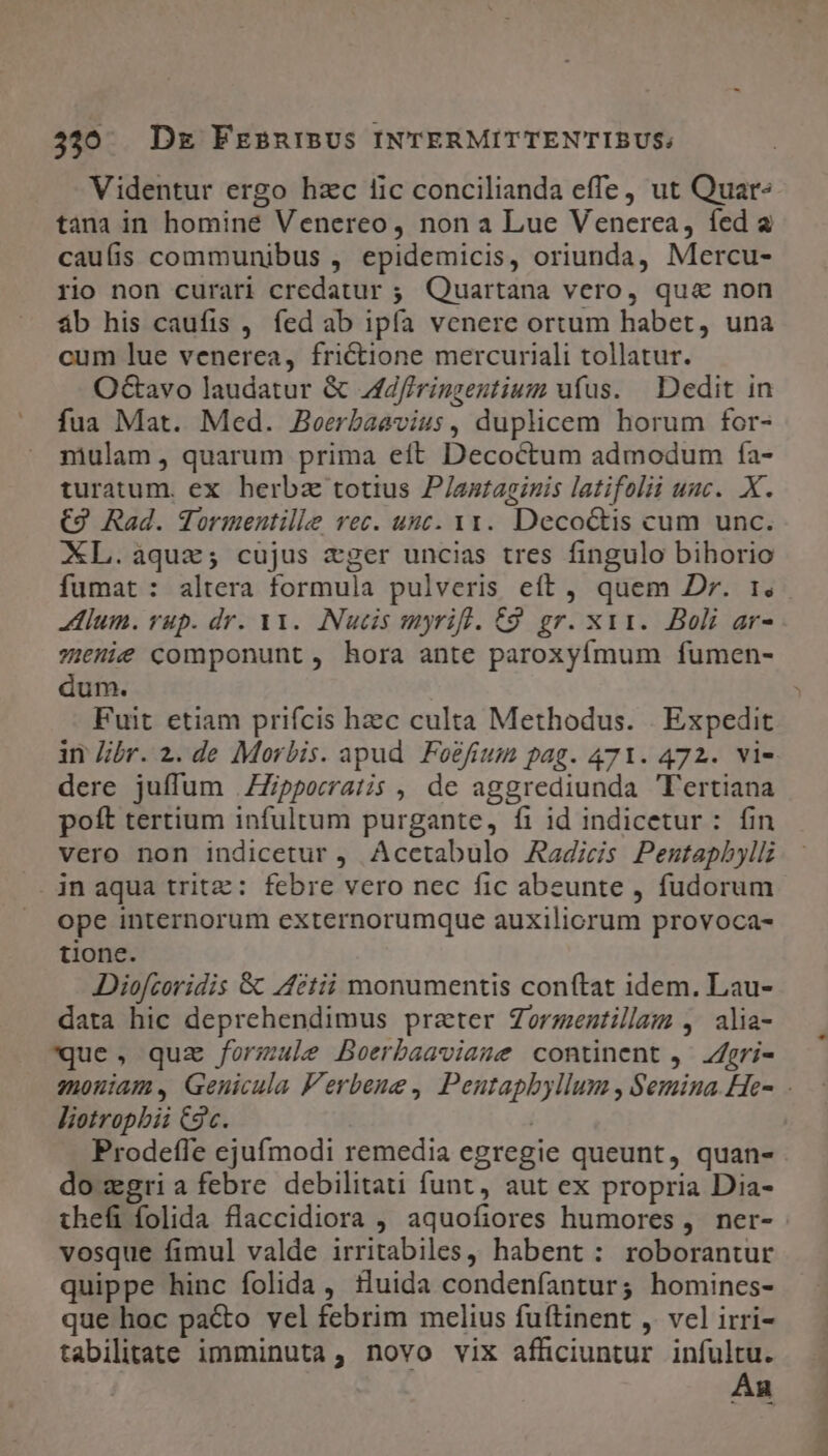 Videntur ergo hzc lic concilianda effe, ut Quar tana in homine Venereo, non a Lue Venerea, fed a caufis communibus , epidemicis, oriunda, Mercu- rio non curari credatur ;. Quartana vero, qua non áb his caufis , fed ab ipfa venere ortum habet, una cum lue venerea, frictione mercuriali tollatur. Octavo laudatur &amp; Jd/irinzenutium ufus. | Dedit in fua Mat. Med. Beerbaavius, duplicem horum for- mulam, quarum prima eft Decoctum admodum fa- turatum. ex herbz totius P/astaginis latifolii uac. X. €9 Rad. Tormentille rec. unc. vy. Decoctis cum unc. XL.aquz; cujus eger uncias tres fingulo bihorio Hum. yup. dr. V1. Nucis myrift. C9. gr. xys.. Boli ar- z:6ni€ componunt, hora ante paroxyífmum fumen- dum. Fuit etiam prifcis hzc culta Methodus. | Expedit dere juffum .ZZpporratis , de aggrediunda Tertiana poft tertium infultum purgante, fi id indicetur: fin vero non indicetur , Acctabulo Aagics Penstapbyll jn aqua tritz: febre vero nec fic abeunte , fudorum ope internorum externorumque auxiliorum provoca- tione. Diofcoridis &amp;&amp; ctii monumentis conftat idem. Lau- data hic deprehendimus prater Zorzentillam ,. alia- que, quz formule Boerbaaviame continent ,.- gri- liotropbii C9c. | do xgri a febre debilitati funt, aut ex propria Dia- vosque fimul valde irritabiles, habent: roborantur quippe hinc folida , tluida condenfantur; homines- que hoc pa&amp;o vel febrim melius fuftinent , vel irri- tabilitate imminuta, novo vix afficiuntur infultu. An m M