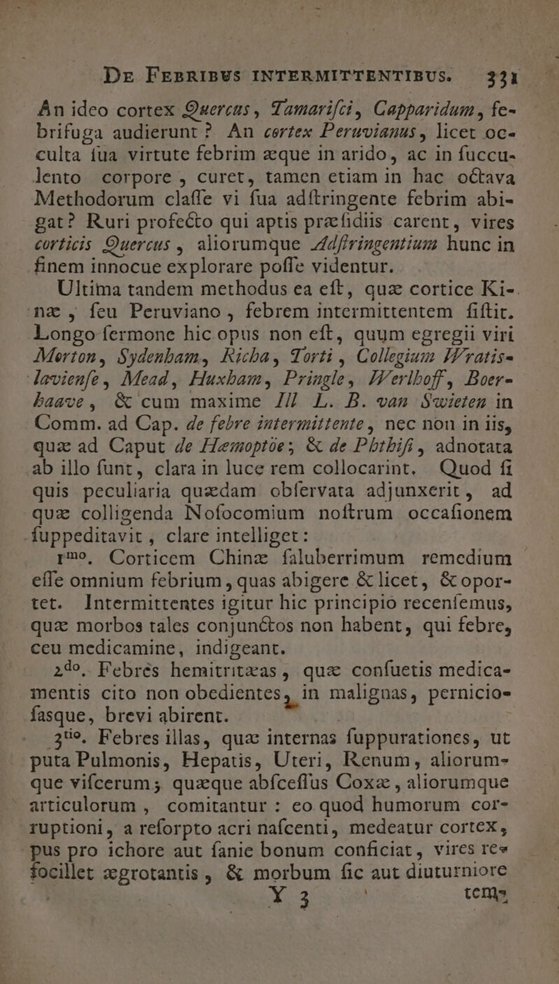 Án ideo cortex Quercus , Tamarifci, Capparidum , fe- brifuga audierunt ? An certex Peruvianus, licet oc- culta fua virtute febrim aeque in arido, ac in fuccu- lento corpore , curet, tamen etiam in hac octava Methodorum claffe vi fua adftringente febrim abi- gat? Ruri profecto qui aptis praefidiis carent, vires corticis Quercus , aliorumque Jdfiringentium hunc in finem innocue explorare poffe videntur. Ultima tandem methodus ea eft, quz cortice Ki-. mna, feu Peruviano , febrem intermittentem | fiftit. longo fermone hic opus non eft, quum egregii viri Merton, Sydenbam, Ricba, orti , Collegium IFratis- lavienfe, Mead, Huxbam, Pringle, JZVerlboff, Boer- baave, &amp; cum maxime Z7/ L. B. eam Swieten in Comm. ad Cap. de febre intermittente , nec non in iis, qua ad Caput 4e /Zemoptóe; &amp; de Pbtbifi, adnotata ab illo funt, clara in luce rem collocarint, Quod fi quis peculiaria quadam obfervata adjunxerit , ad quz colligenda INofocomium noftrum occafionem -fuppeditavit, clare intelliget: r3»9, Corticem Chinz faluberrimum remedium effe omnium febrium , quas abigere &amp; licet, &amp; opor- tet. Intermittentes igitur hic principio receníemus, qua: morbos tales conjunctos non habent, qui febre, ceu medicamine, indigeant. 24. PFebrés hemitritzas, qua confuetis medica- mentis cito non obedientes, in malignas, pernicio- fasque, brevi abirent. | 359. Febres illas, quz internas fuppurationes, ut puta Pulmonis, Hepatis, Uteri, enum, aliorum- que vifcerum ; quaque abíceffus Coxz , aliorumque articulorum , comitantur : eo quod humorum cor- ruptioni, a reforpto acri nafcenti, medeatur cortex, pus pro ichore aut fanie bonum conficiat, vires ree focilet zgrotantis , &amp; morbum fic aut diuturniore Y 3 | tems