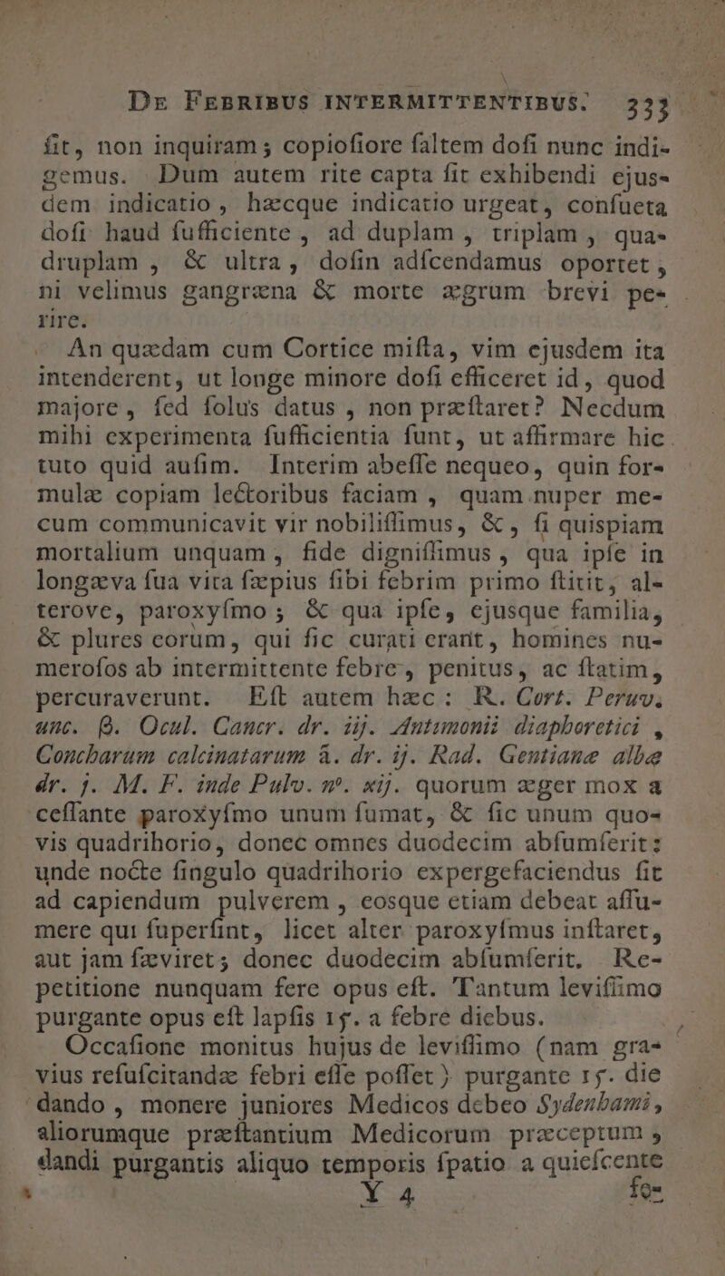 Dr FEBRIBUS INTERMITTENTIBUS. 233. fit, non inquiram ; copioftore faltem dofi nunc indi- gemus. Dum autem rite capta fit exhibendi ejus- dem. indicatio , haecque indicatio urgeat, confueta dofi haud fuffciente , ad duplam , triplam ,. qua- druplam , &amp; ultra, dofin adícendamus oportet , ni velimus gangrana &amp; morte xgrum brevi pe- . rire. An quzdam cum Cortice mifta, vim ejusdem ita intenderent, ut longe minore dofi efficeret id, quod majore, fed folus datus , non praítaret? Necdum mihi experimenta fuffhicientia funt, ut affirmare hic. tuto quid aufim. Interim abeffe nequeo, quin for- mule copiam lectoribus faciam , quam nuper me- cum communicavit vir nobiliffimus, &amp;, fi quispiam mortalium unquam , fide digniflimus , qua ipíe in longava fua vita fz pius fibi fcebrim primo ftitit, al- terove, paroxyfmo ; &amp; qua ipfe, ejusque familia, &amp; plures eorum, qui fic curati crant, homines nu- merofos ab intermittente febre, penitus, ac ftatim, percuraverunt. Eft autem hzc: . R. Corz. Peruv, unt. Q. Ocul. Cancer. dr. ig. utumonii diapboretici , Concbarum calcinatarum à. dr. ij. Rad. Gentiaue albe dr. 1. M. F. inde Pulv. m. xij. quorum zeger mox a ceffante paroxyfmo unum fumat, &amp; fic unum quo- vis quadrihorio, donec omnes duodecim abfumferit: unde nocte fingulo quadrihorio expergefaciendus fit ad capiendum pulverem , eosque etiam debeat affu- mere qui fuperfint, licet alter paroxyfmus inftaret, aut jam fzviret; donec duodecim abífumferit, | Re- petitione nunquam fere opus eft. ''antum levifimo purgante opus ett lapfis 15. a febre dicbus. ) Occafione monitus hujus de leviffimo (nam gra- vius refufcitandz febri efle poffet ) purgante r5. die 'dando , monere juniores Medicos dcbeo $deubami , aliorumque praíftantium Medicorum preceptum , — dandi purgantis aliquo temporis fpatio. a quicícente Y 4 fo- ae