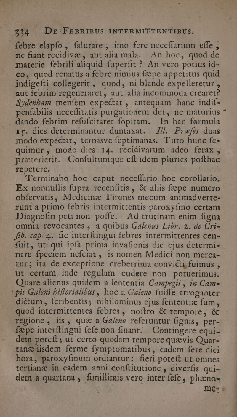 ne fiant recidivae , aut alia mala. An hoc, quod de materie. febrili aliquid fuperfit ? An vero potius id- €o, quod renatus a febre nimius fzpe appetitus quid indigeíti collegerit, quod, ni blande expelleretur , aut febrim regeneraret, aut alia incommoda crearet? $ydenbam menfem expectat, antequam banc indif- penfabilis neceffitatis purgationem det, ne maturius dando febrim refuícitaret fopitam. In hac fermula Xj. dies determinantur duntaxat. —//. Prefes duas modo expectat, ternasve feptimanas. 'l'uto hunc fe- quimur, modo dies r4. recidivarum adeo ferax, praterierit.. Confultumque eft idem pluries pofthac repetere. | 'Terminabo hoc caput neceffario hoc corollario. Ex nonnullis fupra recenfitis , &amp; aliis fzpe numero obíervatis, Medicinz T'irones mecum animadverte- runt a primo febris intermittentis paroxyfmo certam omnia revocantes , a quibus Ga/ezus Libr. 2. de Cri- Jib. cap. 4. fic interítingui febres intermittentes cen- fuit, ut qui ipfa prima invafionis die cjus determi- nare fpeciem neífciat , 1s nomen Medici non merea- tur; ita de exceptione creberrima convicti; fuimus , ut certam inde regulam cudere non potuerimus. Quare alienus quidem a fententia Cazpegii , in Cam- di&amp;um, Ícribentis; nihilominus ejus fententiz fum, quod intermittentes febres, noítro &amp; tempore, &amp; regione , iis, gua a Ga/ezo referuntur fignis, per- facpe interftingui fefe non finant..— Contingere equi- dem poteft; ut certo quodam tempore quavis Quar- tanz iisdem ferme fymptomatibus, eadem fere diei hora, paroxyfmum ordiantur: fieri poteft ut omnes tertianz in eadem anni conftitutione , diverfis qui- dem a quartana , fimillimis vero inter fefe phzno- mes -