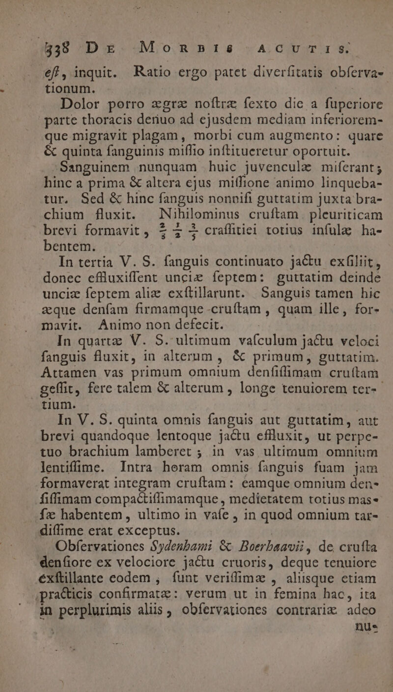 538 D x No iS s A.CU TI S. €f, inquit. Ratio ergo patet diverfitatis obferva- tionum. : Dolor porro zgrz noftra fexto dic a fuperiore parte thoracis deriuo ad ejusdem mediam inferiorem- que migravit plagam, morbi cum augmento: quare &amp; quinta fanguinis miffio inftitueretur oportuit. -.Sanguinem nunquam huic juvenculz miferant; hinc a prima &amp; altera ejus mitfione animo linqueba- tur. Sed &amp; hinc fanguis nonnifi guttatim juxta bra- chium fluxit. — Nihilominus cruftam | pleuriticam brevi formavit, $ z i craílitiei totius infula ha- bentem. | In tertia V. S. fanguis continuato jactu exfiliit, donec effüuxiffent uncie feptem: guttatim deinde unciz feptem aliz exítillarunt. Sanguis tamen hic aque denfam firmamque -cruftam , quam ille, for- mavit. Animo non defecit. In quartz. V. S. ultimum vafculum jactu veloci fanguis fluxit, in alterum , &amp; primum, guttatim. Attamen vas primum omnium denfiffimam cru(tam geffit, fere talem &amp; alterum , longe tenuiorem ter-- tium. | In V. S. quinta omnis fanguis aut guttatim, aut brevi quandoque lentoque jactu eflüluxit, ut perpe- tuo brachium lamberet ; in vas ultirnaum omnium lentiffüne. Intra heram omnis fanguis fuam jam formaverat integram cruftam: eamque omnium den- fiffimam compactiffimamque , medietatem totius mas* Ízx habentem , ultimo in vafe , in quod omnium tar- diffime erat exceptus. | Obfervationes S$ydenbami &amp; Boerbaavii, de crufta denfiore ex velociore jactu cruoris, deque tenuiore exftillante eodem , funt veriffimae , aliisque ctiam ;practicis confirmata: verum ut in femina hac, ita in perplurimis alis , obíervationes contrari&amp; adeo nue