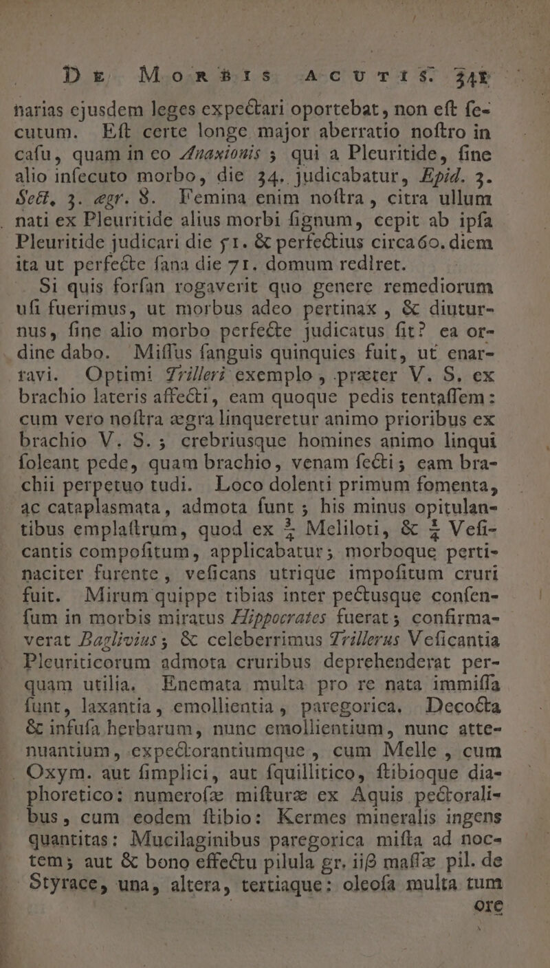 Dg Moms?t:s ACUTIS 24 harias ejusdem leges expectari oportebat , non eft fe- cutum. Eft certe longe major aberratio noftro in cafu, quam in co Zzaxiouis ; qui a Pleuritide, fine alio infecuto morbo, die 34. judicabatur, Epid. 3. Sect, 3. egr. $. Vemina enim noflra, citra ullum . nati ex Pleuritide alius morbi fignum, cepit ab ipfa Pleuritide judicari die $1. &amp; perfectius circaóo. diem ita ut perfecte fana die 71. domum rediret. Si quis forfan rogaverit quo genere remediorum ufi fuerimus, ut morbus adeo pertinax , &amp; diutur- nus, fine alio morbo perfecte judicatus fit? ea or- dine dabo. Miffus fanguis quinquies fuit, ut enar- tavi. Optimi Z7leri exemplo , praeter V. S, ex brachio lateris affe&amp;t1, eam quoque pedis tentafTem: cum vero noítra aegra linqueretur animo prioribus ex brachio V. 8.5; crebriusque homines animo linqui foleant pede, quam brachio, venam fecti; eam bra- chii perpetuo tudi. | Loco dolenti primum fomenta, 4c cataplasmata, admota funt ; his minus opitulan- tibus emplattrum, quod ex &amp; Meliloti, &amp; £ Vefi- cantis compofitum, applicabatur ; morboque perti- naciter furente , veficans utrique impofitum cruri fuit. Mirum quippe tibias inter pectusque confen- fum in morbis miratus ZZipporrates fuerat confirma- verat DBaglivius ; &amp; celeberrimus Zrillerus V eficantia Pleuriticorum admota cruribus deprehenderat per- quam utilia. Enemata multa pro re nata immiffa funt, laxantia, emollientia, paregorica. | Decocta &amp; infufa herbarum, nunc emollientium, nunc atte- nuantium , expectorantiumque , cum Melle , cum .. Oxym. aut fimplici, aut fquillitico, ftibioque dia- phoretico: numerofía mifturz ex Aquis pectorali- bus, cum eodem ítibio: Kermes mineralis ingens quantitas: Mucilaginibus paregorica mifta ad noc- tem; aut &amp; bono effectu pilula gr. iig maffz pil. de Otyrace, una, altera, tertiaque: oleofa multa tum Ore N