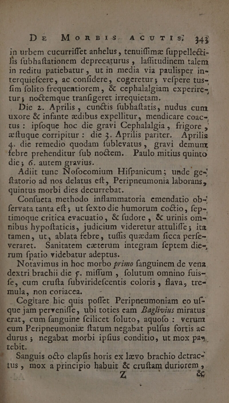 in urbem cucurriffet anhelus , tenuiffimae fuppellecti- lis fubhaftationem deprecaturus , laffitudinem talem in reditu patiebatur , ut in media via paulisper in- terquiefcere, ac confidere, cogeretur; vefpere tus- fim folito frequentiorem , &amp; cephalalgiam experire-, tur; noctemque tranfigeret irrequictam. Die 2. Aprilis, cunctis fubhaftatis, nudus cum uxore &amp; infante adibus expellitur, mendicare coac-, tus: ipfoque hoc die gravi Cephalalgia, frigore , zítuque corripitur : die 3. Aprilis pariter. Aprilis 4. die remedio quodam fublevatus, gravi demunx febre prehenditur fub noctem... Paulo mitius quinto die; 6. autem gravius. Adit tunc INofocomium Hifpanicum; unde gez Ítatorio ad nos delatus eft, Peripneumonia laborans, quintus morbi dies decurrebat. Confueta methodo inflammatoria emendatio ob- fervata tanta eft; ut fexto die humorum coctio, fep-, timoque critica evacuatio , &amp; fudore ,. &amp; urinis om- nibus hypoftaticis, judicium videretur attuliffe; ita tamen, ut, ablata febre, tuffis quacdam ficca perfe- veraret. Sanitatem caterum integram feptem die-, . rum fpatio videbatur adeptus. Notavimus in hoc morbo 77770 fanguinem de vena dextri brachii die &amp;. miffum , folutum omnino fuis- fe, cum crufta fubviridefcentis coloris , flava, tre- mula, non coriacea. . Cogitare hic quis poffet Peripneumoniam eo uí- - que jam perveniffe, ubi toties eam Jag/ivius miratus erat, cum fanguine fcilicet foluto, aquofo : verum eum Peripneumoniz ftatum negabat pulfus fortis ac durus; negabat morbi ipfius conditio, ut mox pa». . tebit. , * | Sanguis o&amp;o elapfis horis ex lzvo brachio detrac- tus, mox a principio habuit &amp; cruftam duriorem T