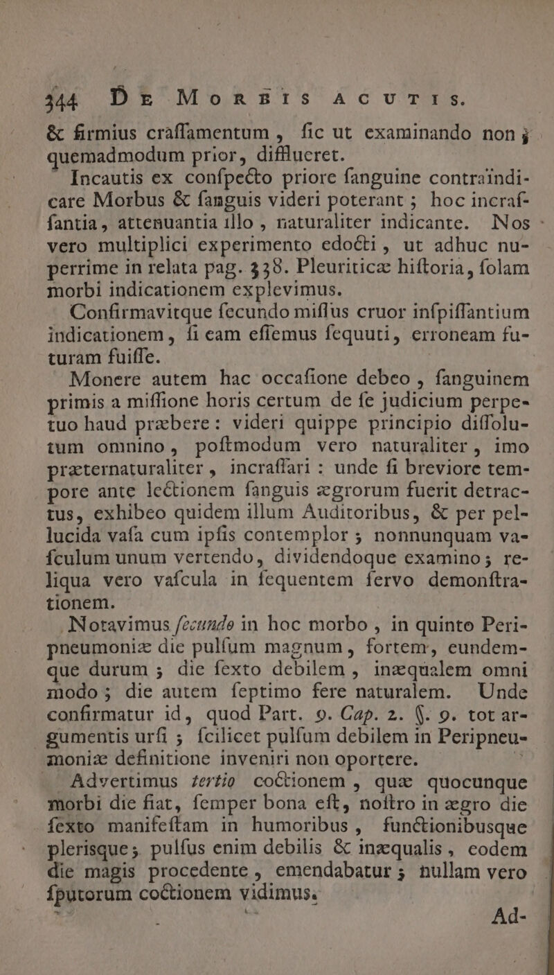 44 Dk MonsZEIS ACUTIS. &amp; firmius craffamentum , fic ut examinando nonj uemadmodum prior, difflueret. Incautis ex confpecto priore fanguine contraindi- care Morbus &amp; fanguis videri poterant ; hoc incraf- fantia, attenuantia illo , naturaliter indicante. Nos : vero multiplici experimento edocti, ut adhuc nu- perrime in relata pag. 338. Pleuriticz hiftoria, folam morbi indicationem explevimus. Confirmavitque fecundo miflus cruor infpiffantium indicationem , fi eam effemus fequuti, erroneam fu- turam fuiffe. | Monere autem hac occafione debeo , fanguinem primis a miffione horis certum de fe judicium perpe- tuo haud praebere: videri quippe principio ditfolu- tum omnino, poítmodum vero naturaliter , imo praternaturaliter ,. incraffari : unde fi breviore tem- pore ante lectionem fanguis zgrorum fuerit detrac- tus, exhibeo quidem illum Auditoribus, &amp; per pel- lucida vafa cum ipfis contemplor ; nonnunquam va- Ículum unum vertendo, dividendoque examino; re- liqua vero vafcula in fequentem fervo demonftra- tionem. ANoravimus /zcuiaude in hoc morbo , in quinto Peri- pneumoniz die pulfum magnum, fortem, eundem- que durum ; die fexto debilem , inz qualem omni modo; die autem feptimo fere naturalem. | Unde confirmatur id, quod Part. 9. Cap. 2. $. 9. tot ar- gumentis urfi ; fcilicet pulfum debilem in Peripneu- inoniz definitione inveniri non oportere. - M — Advertimus Zertio coctionem , qua quocunque morbi die fiat, femper bona eft, noftro in zgro die fexto manifeftam in humoribus, functionibusque plerisque ;. pulfus enim debilis &amp; inzqualis, codem die magis procedente , emendabatur; nullam vero . Íputorum coctionem vidimus. |
