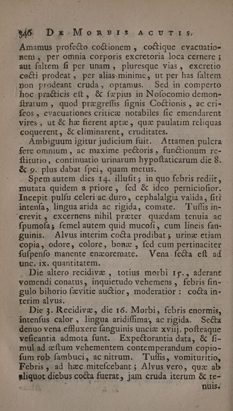 sj Dx Mons?1is AcUvUTIS Amamus profe&amp;o co&amp;tionem , coctique evacuatio- mem, per omnia corporis excretoria loca cernere ; aut faltem fi per unam , pluresque vias, excretio - cocti prodeat , per alias.minime, ut per has faltem non prodeant cruda, optamus. Sed in comperto hoc practicis eft, &amp; fxpius in Nofocomio demon- Ítrarum , quod przgreffis fignis Coctionis , ac cri- Ícos , evacuationes critica: notabiles fic emendarent - vires , ut &amp; hz fierent aptz , quz paulatim reliquas coquerent, &amp; eliminarent, cruditates. Ambiguum igitur judicium fuit. Áttamen pulcra - fere omnium , ac maxime pectoris , functionum re- ftitutio, continuatio urinarum hypoftaticarum die 8. &amp; 9. plus dabat fpei, quam metus. Spem autem dies 14. illufit; in quo febris rediit, mutata quidem a priore , fed &amp; ideo perniciofior. Incepit pulfu celeri ac duro, cephalalgia valida, fiti intenfa, lingua arida ac rigida, comate. Tuflis in- 'erevit, excernens nihil prater quadam tenuia ac fpumoía; femel autem quid mucofi, cum lineis fan- guinis. Alvus interim cocta prodibat ; urine etiam copia, odore, colore, bonz , fed cum pertinaciter - fufpenfo manente enaoremate. Vena fecta eft ad unc. ix. quantitatem. | . Die altero recidivae , totius morbi r5., aderant vomendi conatus, inquietudo vehemens , febris fin- gulo bihorio fzvitie auCtior, moderatior: cocta in- terim alvus. Die 3. Recidivz, die 16. Morbi, febris enormis, intenfus calor , lingua aridiffima,y ac rigida. Seta denuo vena eflluxere fanguinis uncia xviij. pofteaque veficantia admota funt. Expectorantia data, &amp; fi- mul ad az ftum vehementem contemperandum copio- fum rob fambuci, ac nitrum. T'uffis, vomituritio, Febris, ad hac mitefcebant ; Alvus vero, qux ab aliquot diebus cocta fuerat, jam cruda iterum &amp; te- vid | nuis.