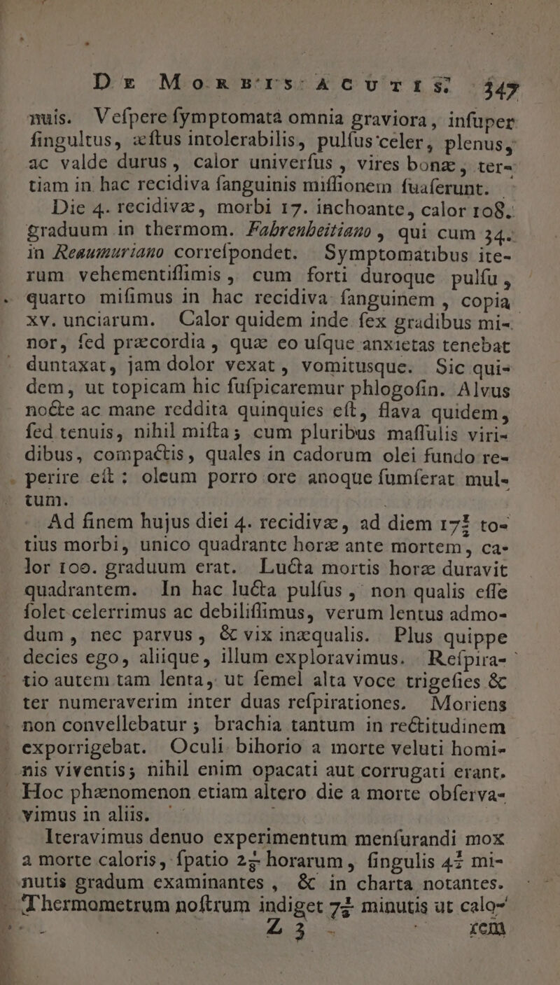 Dr Momsrrs:ACcurrts; $47 fingultus, zítus intolerabilis, pulíus'celer, plenus, tiam in. hac recidiva fanguinis miffionem fuaferunt. | Die 4. recidivazc, morbi 17. inchoante, calor 108. in Reasumuriamo correfpondet. |Symptomatibus ite- rum vehementifimis ,, cum forti duroque pulfu, quarto mifimus in hac recidiva: fanguinem , copia xv.unciarum. Calor quidem inde fex gradibus mi-- nor, fed pracordia , qua eo ufque anxietas tenebat duntaxat, jam dolor vexat, vomitusque. Sic qui- dem, ut topicam hic fufpicaremur phlogofin. Alvus nocte ac mane reddita quinquies eft, flava quidem, fed tenuis, nihil mifta; cum pluribus maflulis viri- dibus, compactis, quales in cadorum olei fundo re- perire eít:; oleum porro ore anoque fumíerat mul- tum. : Ad finem hujus diei 4. recidiva , ad diem 171 to- tius morbi, unico quadrante horz ante mortem, ca- lor 106. graduum erat. Lucta mortis horz duravit quadrantem. In hac lucta pulfus ,' non qualis effe folet celerrimus ac debiliffimus, verum lentus admo- dum, nec parvus, G vixinzqualis. Plus quippe decies ego, aliique, illum exploravimus. | Reípira- tio autem tam lenta, ut femel alta voce trigefies &amp; ter numeraverim inter duas refpirationes. — Moriens exporrigebat. Oculi bihorio a morte veluti homi- 1 Hoc phanomenon etiam altero die a morte obferva- vimus in alüs. ^. | Iteravimus denuo experimentum meníurandi moX a morte caloris, fpatio 27: horarum, fingulis 42 mi- nutis gradum examinantes ,. &amp; in charta notantes.