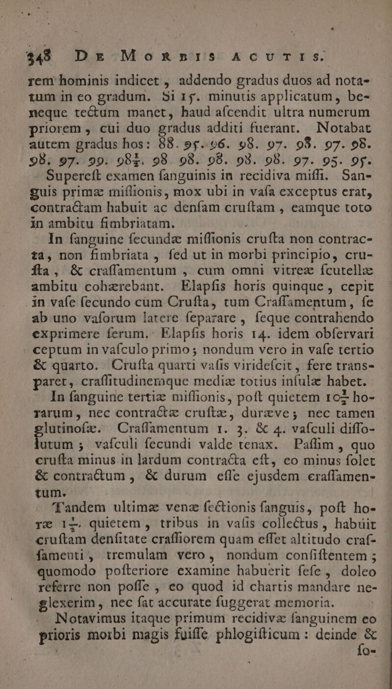 $48 Dr MoRmIS ACUTIS. rem hominis indicet , addendo gradus duos ad nota- tum in eo gradum. Sir. minutis applicatum, be- neque tectum manet, haud aícendit ultra numerum priorem , cui duo gradus additi fuerant. INotabat autem gradus hos: 88. 9$. 96. 98. 97. 98. 97. 98. 98. 97. 99. 982. 98. 98. 98. o8. 98. 97. 95. 9y. Supereft examen fanguinis in recidiva miffi. San- guis primz miflionis, mox ubi in vaía exceptus erat, contractam habuit ac denfam cruíftam , eamque toto in ambitu fimbriatam. j In fanguine fecunda miffionis cruíta non contrac- t2, non fimbriata , fed ut in morbi principio, cru- fta, &amp; craffamentum , cum omni vitrez fcutella ambitu cohzrebant. Elapíis horis quinque , cepit .in vafe fecundo cum Crufta, tum Craffamentum, fe ab uno vaforum latere feparare , feque contrahendo exprimere ferum,: Elapfis horis 14. idem obfervari . ceptum in vafculo primo ; nondum vero in vafe tertio &amp; quarto. Crufta quarti vafis viridefcit, fere trans- paret, craffitudineraque mediz totius infulae habet. In fanguine tertiz miffionis, poft quietem roz ho- rarum, nec contracta cruftz, durzve; nec tamen . lutinofz. ^ Craffamentum r. 3. &amp; 4. vaículi diffo- Midur: vafculi fecundi valde tenax. Paflim , quo crufta minus in lardum contracta eft, eo minus folet &amp; contractum , &amp; durum efle ejusdem eraffamen- tum. Tandem ultima venz fcctionis fanguis, poft ho- rx Iz quietem , tribus in vaíis collectus , habuit - cruftam denfitate craffiorem quam effet altitudo craf- fameunti, tremulam véro, nondum confiftentem ; quomodo pofteriore examine habuerit fefe , doleo referre non poffe , eo quod id chartis mandare ne- glexerim , nec fat accurate fuggerat memoria. . INotavimus itaque primum recidiva fanguinem eo prioris morbi magis fuiffe phlogifticum : e ir ! | od