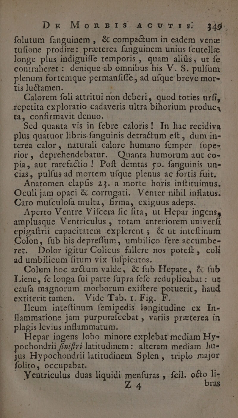 folutum fanguinem , &amp; compactum in eadem vena tufione prodire: praterea fanguinem unius fcutella longe plus indiguiffe temporis , quam aliüs, ut fe contraheret : denique ab omnibus his V. S. pulfum plenum fortemque permaníiffe, ad ufque breve mor- tis luctamen. , | ; Calorem foli attritui non deberi, quod toties urfi, ta, confirmavit denuo. | Sed quanta vis in febre caloris! In hac recidiva plus quatuor libris. fanguinis detra&amp;tum eft, dum in- terea calor, naturali calore humano femper fupe- rior, deprehendebatur. Quanta humorum aut co- pia, aut rarefactio ! Poft demtas jo. fanguinis un- cias, pulfus ad mortem ufque plenus ac fortis fuit, Anatomen elapfis 23. a morte horis inftituimus. Oculi jam opaci &amp; corrugati. Venter nihil inflatus. Caro mufculofa multa, firma, exiguus adeps. Aperto Ventre Viícera fic fita, ut Hepar ingensg epigaftrii capacitatem explerent ; &amp; ut inteftinum Colon, fub his depreffum, umbilico fere accumbe- ret. Dolor igitur Colicus fallere nos poteft, coli ad umbilicum fitum vix. fufpicatos. Colum hoc arctum valde, &amp; fub Hepate, &amp; fub Liene, fe longa fui parte fupra fefe reduplicabat: ut caufa magnorum morborum exiftere potuerit, haud extiterit tamen. Vide Tab. 1. Fig. F. Ileum inteftinum femipedis lengitudine ex In- flammatione jam purpurafcebat , variis praeterea in plagis levius inflammatum. Hepar ingens lobo minore explebat mediam Hy- pochondrii f/zif/r? latitudinem: alteram mediam hu- jus Hypochondrii latitudinem Splen, triple major folito, occupabat. | Ventriculus duas liquidi menfuras , fcil. o&amp;o li- | Maris bras