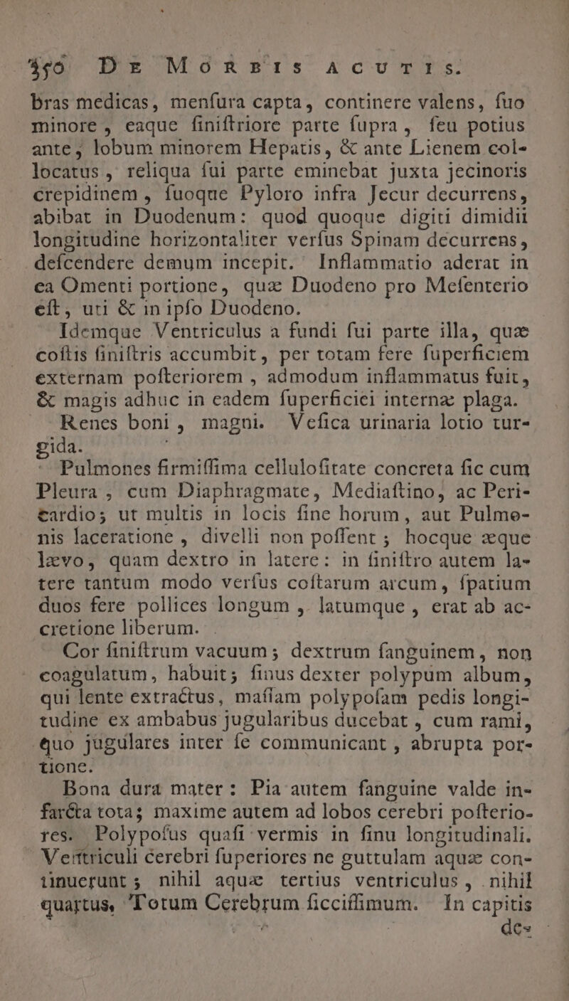 qo Dx Mossr:rs AcUuvcYSs. bras medicas, menfura capta, continere valens, fuo minore , eaque finiftriore parte fupra, feu potius ante, lobum minorem Hepatüs, &amp; ante Lienem col- locatus , reliqua fui parte eminebat juxta jecinoris crepidinem , fuoque Pyloro infra Jecur decurrens, abibat in Duodenum: quod quoque digiti dimidii longitudine horizontaliter verfus Spinam decurrens, defcendere demum incepit. Inflammatio aderat in ea Omenti portione, qux Duodeno pro Mefenterio cít, uri &amp; in ipfo Duodeno. Idemque Ventriculus a fundi fui parte illa, quz coftis finiftris accumbit, per totam fere fuperficiem externam pofteriorem , admodum inflammatus fuit, &amp; magis adhuc in eadem fuperficiei interna plaga. Renes boni , magni. Vecfica urinaria lotio tur- gida. | Pulmones firmiffima cellulofitate concreta fic cum Pleura, cum Diaphragmate, Mediaftino, ac Peri- tardio; ut multis in locis fine horum, aut Pulme- nis laceratione , divelli non poffent ; hocque zque levo, quam dextro in latere: in finiftro autem la- tere tantum modo verfus coftarum arcum, fpatium duos fere pollices longum ,. latumque , erat ab ac- cretione liberum. Cor finiftrum vacuum; dextrum fanguinem, non coagulatum, habuit; finus dexter polypum album, qui lente extractus, maííam polypoíam pedis longi- tudine ex ambabus jugularibus ducebat , cum rami, Quo jugulares inter fe communicant , abrupta por- *, tionc. Bona dura mater: Pia autem fanguine valde in- far&amp;a tota; maxime autem ad lobos cerebri pofterio- res. Polypofus quafi vermis in finu longitudinali. Vertriculi &amp;erebri fuperiores ne guttulam aquae con- iüinuerunt ;. nihil aqua tertius ventriculus , . nihil quartus, Totum Cerebrum ficcifümum. In E