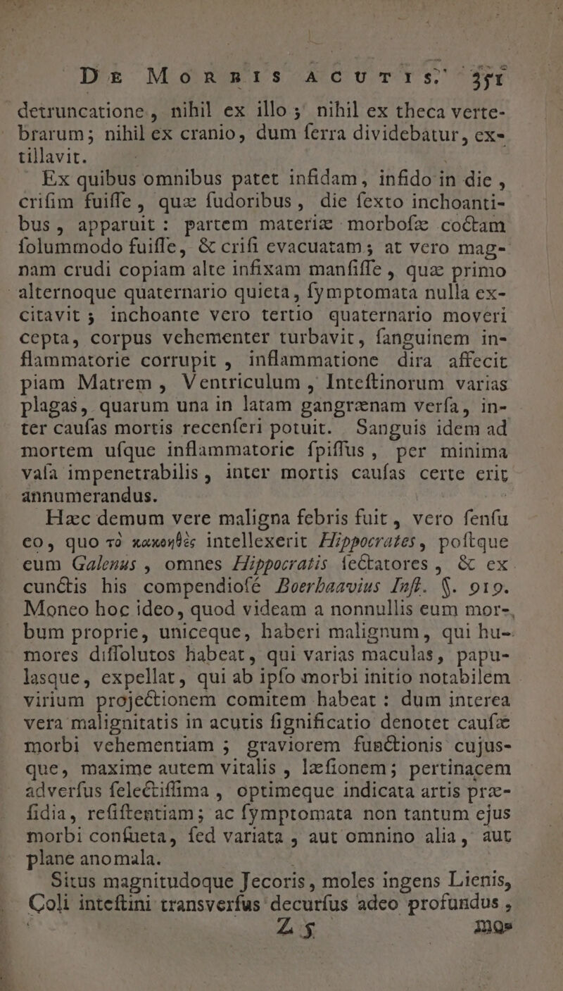 * ODB Monum rs A'CUTTIS Ze detruncatione , nihil ex illo 5' nihil ex theca verte- brarum; nihil ex cranio, dum ferra dividebatur, ex- tillavit. crifim fuiffe, quz fudoribus, die fexto inchoanti- bus, apparuit: partem materi: morbofz coctam folummodo fuiffe, &amp; crifi evacuatam; at vero mag- nam crudi copiam alte infixam manfiffe , qua primo citavit ; inchoante vero tertio quaternario moveri cepta, corpus vehementer turbavit, fanguinem in- flammatorie corrupit , inflammatione dira affecit piam Matrem , Ventriculum , Inteftinorum varias plagas, quarum una in latam gangranam verfa, in- ter caufas mortis recenferi potuit. Sanguis idem ad mortem ufque inflammatorie fpiffus , per minima vaía impenetrabilis , inter mortis caufas certe crir annumerandus. | Hzc demum vere maligna febris fuit , vero fenfu €0, quo 3 xaxerée; intellexerit. Hippocrates , poltque cum Galenus , omnes Zippocratis ieCtatores ,. &amp; ex. cunctis his compendiofé Zeerbaavius Inffl. S. 919. Moneo hoc ideo, quod videam a nonnullis eum mor-, bum proprie, uniceque, haberi malignum, qui hu- mores diffolutos habeat, qui varias maculas, papu- lasque, expellat, qui ab ipfo morbi initio notabilem virium projectionem comitem habeat : dum interea vera malignitatis in acutis fignificatio denotet caufa morbi vehementiam 5 graviorem fugc&amp;tionis cujus- que, maxime autem vitalis , lzfionem; pertinacem adverfus felectiffima ,' optimeque indicata artis prz- fidia, refiftentiam; ac fymptomata non tantum ejus morbi confueta, fed variata , aut omnino alia, aut plane anomala. Situs magnitudoque Jecoris , moles ingens Lienis, Coli inteftini transverfus decuríus adeo profundus , | Ax. imos