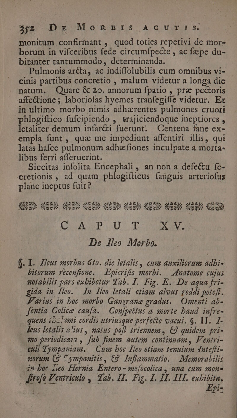 4$2. Dx MongaBrIs ACUTIS. monitum confirmant , quod toties repetivi de mor- borum in vifceribus fede circumfípecte , ac fzzpe du- bitanter tantummodo, determinanda. Pulmonis arcta, ac indiffolubilis cum omnibus vi- cinis partibus concretio , malum videtur a longa die natum. Quare &amp; 20. annorum fpatio , prae pectoris affectione; laboriofas hyemces tranfegiffe videtur. Ec in ultimo morbo nimis adharentes pulmones cruori phlogiftico fufcipiendo , &amp;rajiciendoque ineptiores , letaliter demum infarcti fuerunt. —Centena fane ex- empla funt, qua me impediant affentiri illis, qui latas hafce pulmonum adhzfiones inculpate a morta- libus ferri afferuerint. Siccitas infolita Encephali , an non a defe&amp;u fe- cretionis , ad quam phlogifticus fanguis arteriofus plane ineptus fuit? AMOUL, anbOUL SuOUL MUDÜU, aU, UPON) UNO, SUPQNL SUDO, bey e— Más quw (Quuv CUN roQenv EDGUV OSGn üpenv UQSCV SQUY USES (QUAD. Ud X V. De lleo Morbo. $. I. Zleus s»morbus 610. die letalis, cum auxiliorum adbi- bitorum vecenfione. — Epicrifis morbi. | dnatome cujus wotabilis pars exbibetur Tab. I. Fig. E. De aqua fri- gida im lleo. m lleo letali etiam alvus reddi poteft. Marius in boc morbo Gangrane gradus. | .Omenti ab- fentia Golice caufa. — Con[petlus a morte baud infre- quens is l'ami cordis utriusque perfette vacui. $. IT. I- leus letalis a'ius, natus pof? trienuem, €9 quidem pri- qo periodicas? , fub finem autem continuam, F'entri- culi d'ympaniaw, — Cum boc [leo etiam tenuium dntefli- zorum (9 Cympanitis, C9. Inflammatio. | |: Memorabilis 2* bor 2,00 Hernia Entero - me[ocolica , una cum mon- Jirofa Pentriculo 4 dab. I1. Fig. J. 14. HII. exhibita. Wc i Epi- D