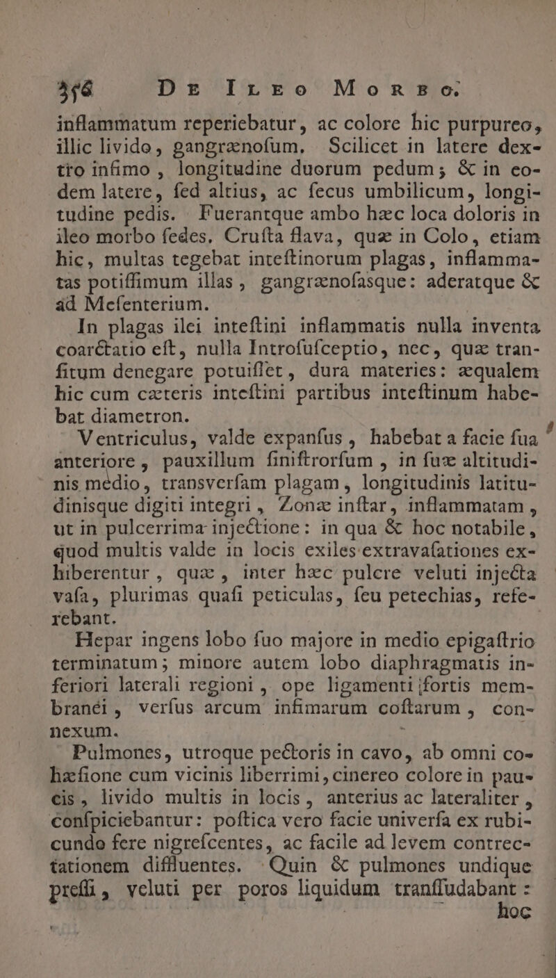 5$6 Dg IrÉrkEo Monsoco. inflammatum reperiebatur, ac colore hic purpureo, ilic livide, gangranofum. Scilicet in latere dex- tro in&amp;mo , longitudine duorum pedum; &amp; in eo- dem latere, fed altius, ac fecus umbilicum, longi- tudine pedis. Puerantque ambo hzc loca doloris in ileo morbo fedes, Cruíta flava, qua in Colo, etiam hic, multas tegebat inteftinorum plagas, inflamma- tas potiffimum illas, gangrznofasque: aderatque &amp; ad Mefenterium. | In plagas ilei inteftini inflammatis nulla inventa coaréctatio eft, nulla Introfufceptio, nec, quz tran- fitum denegare potuiflet , dura materies: aqualem hic cum czteris inteftini partibus inteftinum habe- bat diametron. ; Ventriculus, valde expanfus , habebat a facie fua anteriore , pauxillum finiftrorfum , in fue altitudi- nis médio, transverfam plagam, longitudinis latitu- dinisque digiti integri , Zonze inftar, inflammatam , ut in pulcerrima injectione : in qua &amp; hoc notabile, quod multis valde in locis exiles extrava(ationes ex- hiberentur, qua, inter hzc pulcre veluti injecta vafa, plurimas quafi peticulas, feu petechias, refe- rebant. | Hepar ingens lobo fuo majore in medio epigaftrio terminatum ; minore autem lobo diaphragmaus in- feriori laterali regioni , ope ligamentijfortis mem- branéi, verfus arcum infimarum coftarum , con- nexum. E Pulmones, utroque pectoris in cavo, ab omni co- hzfione cum vicinis liberrimi, cinereo colore in pau- cis, livido multis in locis , anterius ac lateraliter , confpiciebantur: poftica vero facie univerfa ex rubi- cundo fere nigrefcentes, ac facile ad levem contrec- tationem diflüluentes. | Quin &amp; pulmones undique pref, vcluti per poros liquidum VEMM. E | oc