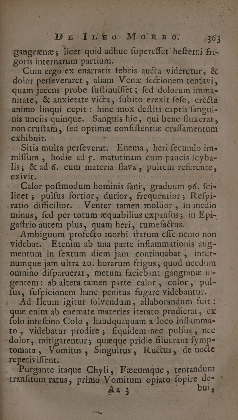 Dr Ir&amp;£o MoRs50 .36j gangranz; licet. quid adhuc fupercffet heftérni £ri- goris internarum partium. NT Cum ergo ex enarratis febris au&amp;a. videretur, &amp;. dolor perfeveraret , aliam Venz fectionem tentavi, quam jacens probe fuítinuiffet ; fed dolorum imma- nitate, &amp; anxietate victa, fubito erexit fefe, erecta ' »animo linqui cepit: hinc mox deftiti captis fangui- nis unciis quinque. Sanguis hic, qui bene fluxerat, noncruítam, fed optima confiilentiz craffamentum exhibuit. - . | Sitis multa perfeverat. Enema, heri fecundo im- miffum , hodie ad y. matutinam cum paucis fcyba- lis; &amp; ad 6. cum materia flava ,' pultem referente, exivit. | : | Calor poftmodum hominis fani, graduum 96. fci- licet ; pulfus fortior, durior, frequenuor; Refpi- .xatio difficilior. | Venter tamen mollior , in medio minus, fed per totum zquabilius expanfus; in Epi- gafirio autem plus, quam heri, tumcefactus. -Ambiguum profecto morbi ítatum effe. nemo non videbat. Etenim ab una parte inflammationis aug- mentum in fextum diem jam continuabat , intcr- numque jam ultra 20. horarum frigus, quod necdum omnino difparuerat, metum faciebant gangranz ii- gentem: ab altera tamen parte calor ,; color, pul- fus, fufpicionem hanc penitus fugare videbantur. : Ad./lleum igitur folvendum, allaborandum fuit : quz enim ab enemate materies iterato prodierat, ex folo inteftino Colo , haudquaquam a loco inflamma- .to , videbatur prodire ;. fiquidem. nec pulfus , nec -dolor, mitigarentur; quaque pridie filuerant fymp- tomata, Vomitus, Singultus, Ructus, de nocte repetiviffent. | | Purgante itaque Chyli, Facumque , tentandum cranfitum ratus, primo Vomitum opiato fopire de- D cor AdCG bui; | ! - ud 1