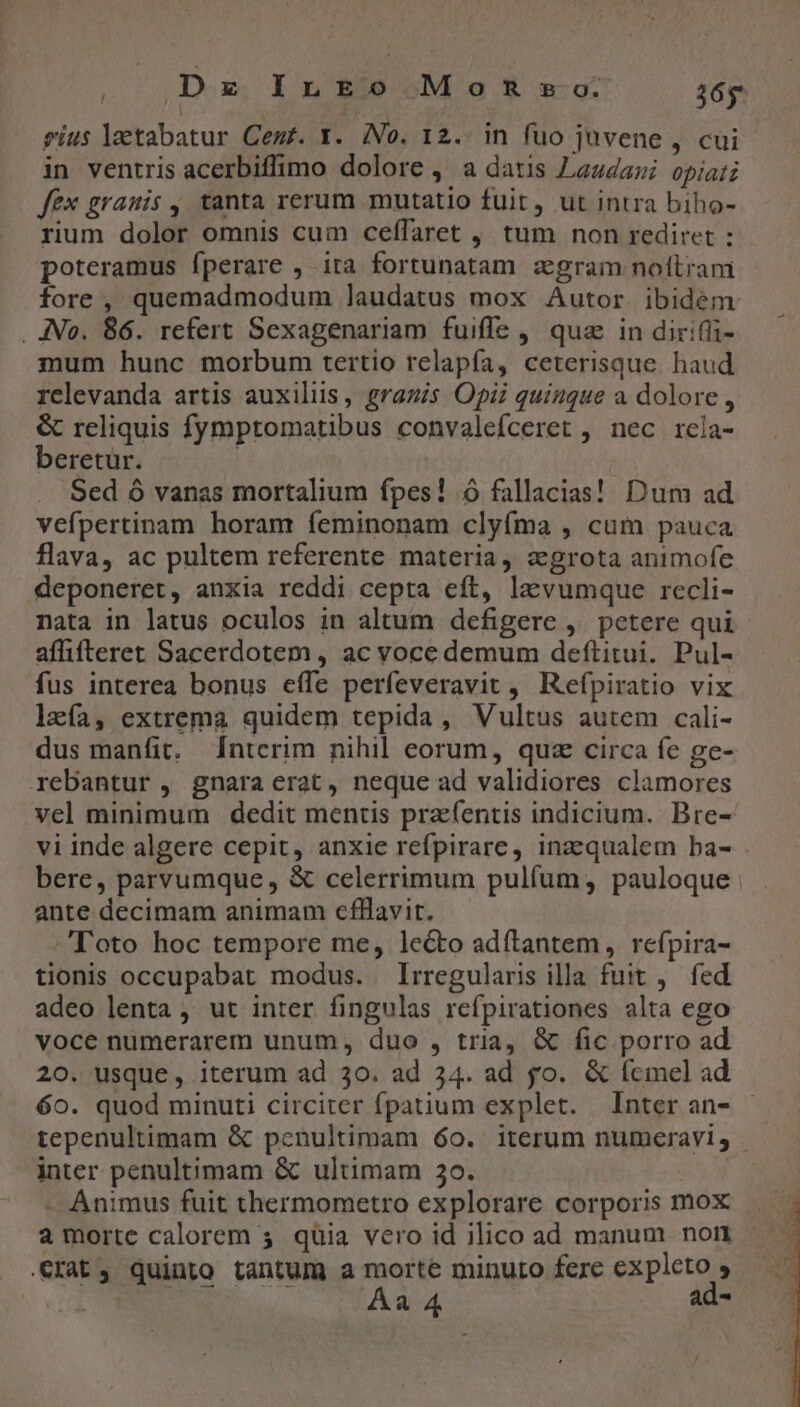 Dz ILEo Mos so. 16g gius lactabatur Cem. Y. (No. 12. in fuo juvene , cui in ventris acerbiffimo dolore , a datis Lazdawi opiati fex grauis , tanta rerum mutatio fuit, ut intra biho- rium dolor omnis cum ceffaret , tum non rediret : poteramus fperare , ita fortunatam zgram noftram fore, quemadmodum laudatus mox Autor ibidem . JNo. 86. refert Sexagenariam fuifle ,' quz in diriffi- mum hunc morbum tertio relapfa, ceterisque. haud relevanda artis auxiliis, gragis Opi quingue a dolore , &amp; reliquis fymptomatibus convalefceret , nec rela- beretur. | Sed ó vanas mortalium fpes! o fallacias! Dum ad vefpertinam horam feminonam clyfma , cum pauca flava, ac pultem referente materia, agrota animofe deponeret, anxia reddi cepta eft, la vumque recli- nata in latus oculos in altum defigere ,. petere qui affifteret Sacerdotem , ac voce demum deftitui. Pul- fus interea bonus effe perfeveravit , Refpiratio vix lzía, extrema quidem tepida, Vultus autem cali- dus manfit, d[ntcrim nihil eorum, quz circa fe ge- rebantur , gnara erat, neque ad validiores clamores vel minimum dedit mentis pra(entis indicium. Bre- vi inde algere cepit, anxie refpirare, inzequalem ba- bere, parvumque, &amp; celerrimum pulfum, pauloque ante decimam animam cfllavit. Toto hoc tempore me, lecto adftantem, refpira- tionis occupabat modus. Irregularis illa fuit ,. fed adeo lenta , ut inter fingulas refpirationes alta ego voce nümerarem unum, duo , tria, &amp; fic porro ad 20. usque, iterum ad 30. ad 34. ad fo. &amp; femel ad 60. quod minuti circiter fpatium explet. Inter an- tepenultimam &amp; penultimam 60. iterum numeravi, | inter penultimam &amp; ultimam 30. - Animus fuit thermometro explorare corporis mox a morte calorem 5. quia vero id ilico ad manum non rat, quinto tantum a morte minuto fere expleto , Aa 4 ad-