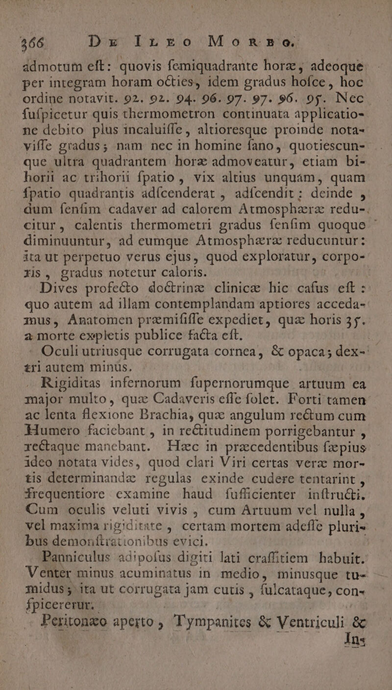 446 Dx InLnro Mo ROBO. admotum eft: quovis femiquadrante horz, adeoque per integram horam octies, idem gradus hofce, hoc ordine notavit. 92. 92. 94. 96..97. 97. 96. 95. INec fufpicetur quis thermometron continuata applicatio- ne debito plus incaluiffe, altioresque proinde nota- viffe gradus; nam nec in homine fano, quotiescun- que ultra quadrantem hora admoveatur, etiam bi- horn ac trihorü fpatio , vix altius unquam, quam Ípatio quadrantis adícenderat , adífcendit; deinde , dum fenfim cadaver ad calorem Atmosphazrz redu-. citur, calentis thermometri gradus fenfim quoque ' diminuuntur, ad eumque Atmosphzrz reducuntur: ita ut perpetuo verus ejus, quod exploratur, corpo- zis, gradus notetur caloris. : Dives profecto do&amp;rinz clinicz hic cafus eft: quo autem ad illam contemplandam aptiores acceda- mus, Anatomen premififfe expediet, qua horis 55. a morte expletis publice facta eft. bs - Oculi utriusque corrugata cornea, &amp; opaca; dex-: tri autem minus. | | Rigiditas infernorum. fupernorumque artuum ea major multo, qua: Cadaveris effe folet. Forti tamen ac lenta flexione Brachia, qua angulum rectum cum .-Humero faciebant , in rectitudinem porrigebantur , rectaque manebant. Hc in praecedentibus fzepius ideo notata vides, quod clari Viri certas verzc mor- tis determinandz regulas exinde cudere tentarint , Wrequentiore examine haud fufücienter inítru&amp;i. Cum oculis veluti vivis , cum Artuum vel nulla , vel maxima rigiditate , certam mortem adcfle pluris bus demontítiationibus evici. i Panniculus ad!pofus digiti lati craffitiem habuit. Venter minus acuminatus in medio, minusque tu- midus 5. ita ut corrugata jam cutis , fulcataque, con- Ípicererur. | | | oci Peritonzo aperto ; 'ympanites &amp; Ventriculi &amp; à v9 — s T