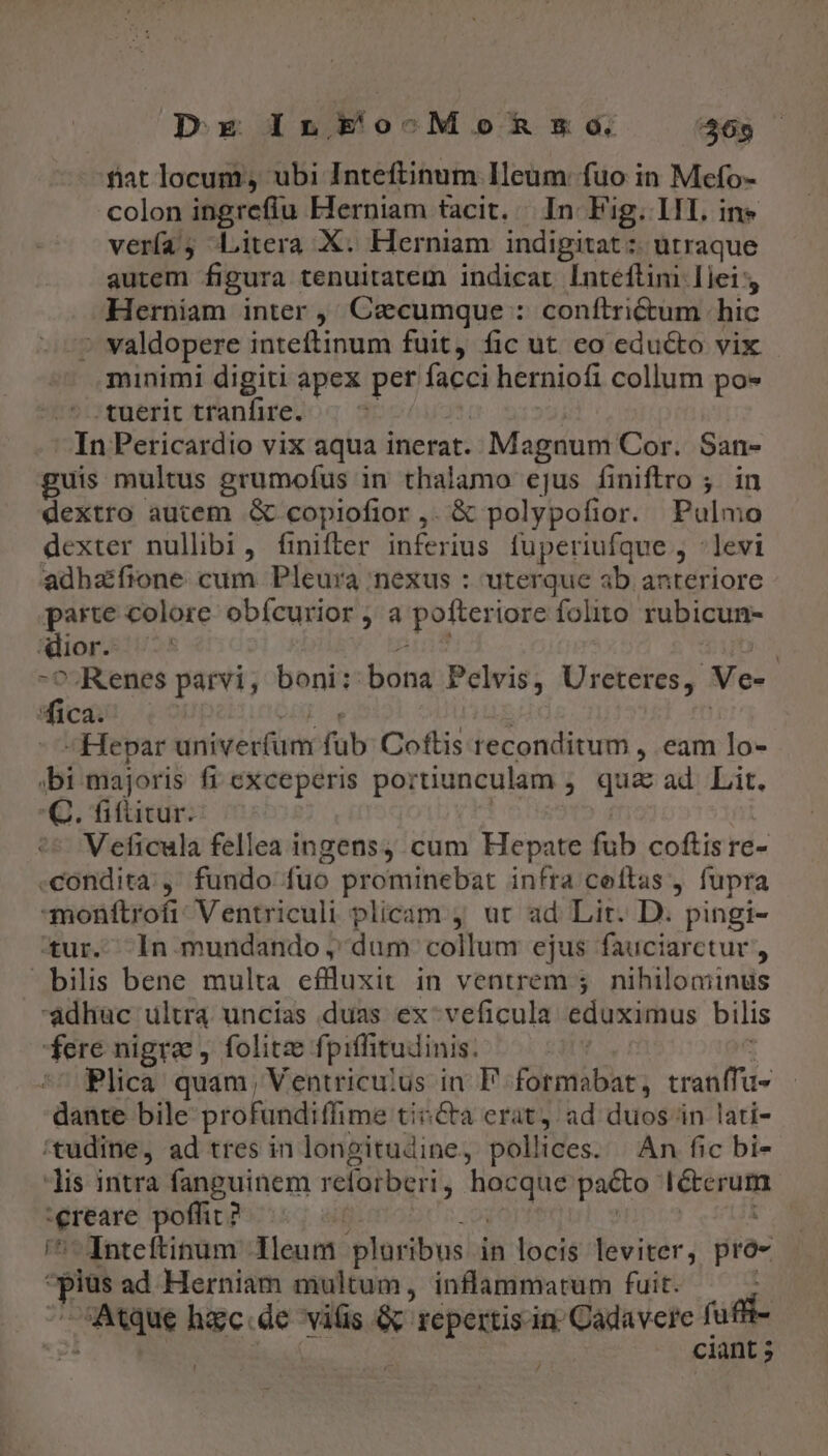 DE InkEo^oMonRnso. 465 fiat locum, ubi Inteftinum Ileum: fuo in Mefo- colon ingrefiu Herniam tacit. In Fig. 11. ine verfa, Litera X. Herniam indigitat :: utraque autem figura tenuitatem indicat Inteftini Iiei Herniam inter ,' Czecumque : conftri&amp;um | hic * valdopere inteftinum fuit, fic ut eo edu&amp;to vix minimi digiti apex per facci herniofi collum po- tuerit tranfire. uM Pericardio vix aqua inerat. . Magnum Cor. San- guis multus grumofus in thalamo ejus finiftro ;. in dextro autem &amp; copiofior,. &amp; polypofior. Pulmo dexter nullibi, finiftler inferius fuperiufque , :levi adhaifione. cum Pleura ;nexus : uterque ab anteriore parte colore obícurior, a jpotterigte folito rubicun- Rlior- ^. Kenes parvi , boni: bona Pelvis, Ureteres,. Ve- dics -Hepar river fub Coftis reconditum , eam lo- bi majoris fi exceperis poi rtiunculam ; qua ad Lit. C. fifütur. Veficula fellea ingens; cum Hepate fub coftis re- -condita;, fundo fuo prominebat infra coftas , fupra -monftrofi: Ventriculi plicam , ut ad Lit. D. pingi- tur. In mundando , dum collum ejus fauciarctur , bilis bene multa eflluxit in ventrem 5. nihilominus adhüc ultra uncias duas ex-veficula éifüsithus bilis fere nigra , folitze fpiffitudinis. Plica quam, Ventricu;us in P formabat, cranffa- dante bile profundifime tincta erat, ad duos in lati- /tudine, ad tres in longitudine, pollices. | An fic bi- lis intra fanguinem relorberi hocque pacto Écór ue poffit ? | Inteftinum 1leum ploribus in locis leviter; pro- L ad Herniam multum, inflammatum fuit. | Aue hgc.de viüs C NENQS in; Cadavere íufii ciant ; 