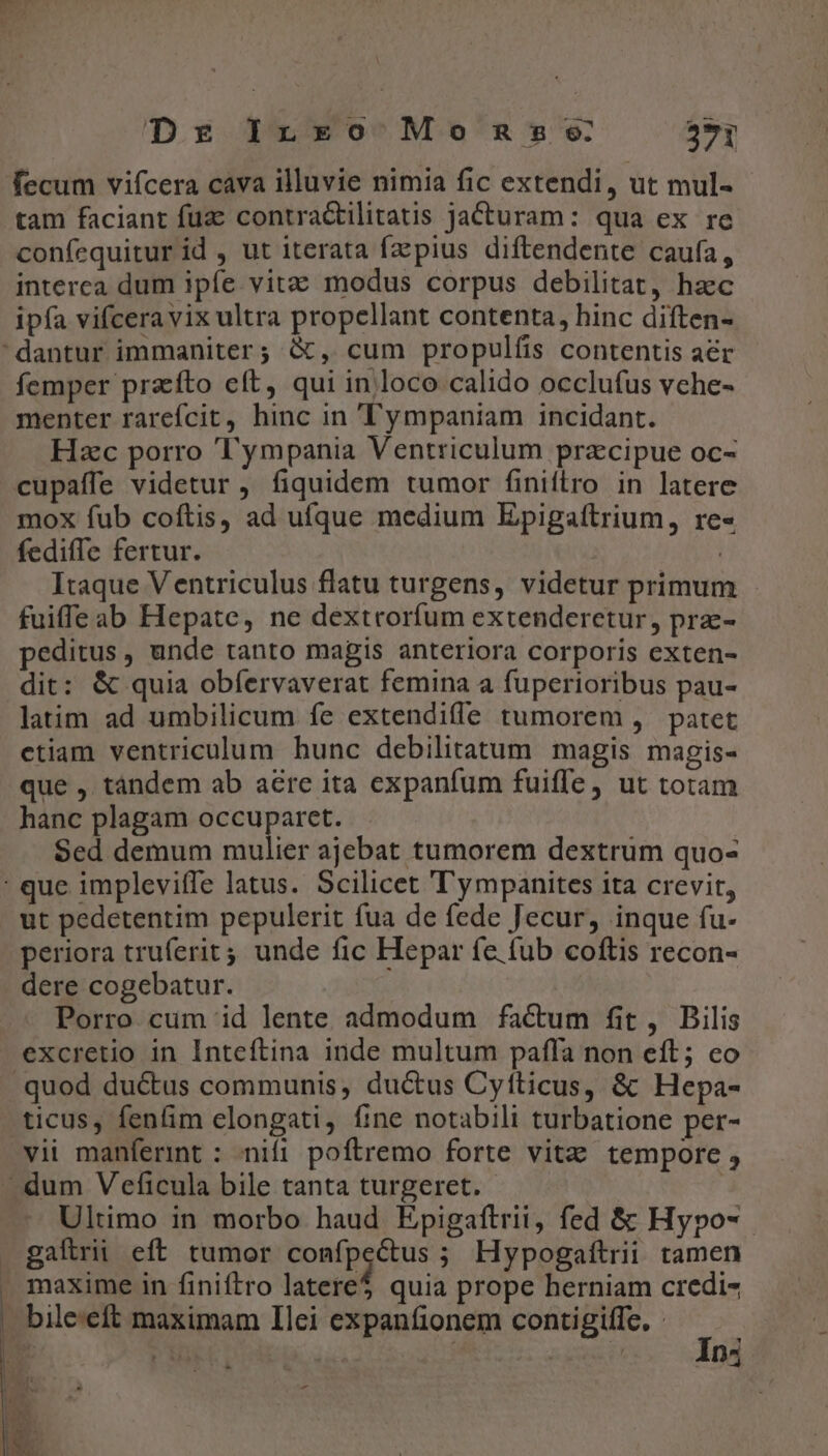 Dr Ino Momnsse 29 fecum vifcera cava illuvie nimia fic extendi, ut mul- tam faciant fuc contractilitatis jacturam: qua ex re confequitur id , ut iterata faepius diftendente caufa, interca dum ipfe vitz modus corpus debilitat, hacc ipfa vifceravix ultra propellant contenta, hinc diften- dantur immaniter; &amp;, cum propulfis contentis a&amp;r femper przíto eft, qui in loco calido occlufus vehe- menter rarefcit, hinc in ''ympaniam incidant. Hzc porro ''ympania Ventriculum pracipue oc- cupaffe videtur, fiquidem tumor finiítro in latere mox fub coftis, ad ufque medium Epigaftrium, re« fediffe fertur. | Itaque Ventriculus flatu turgens, videtur primum - fuiffe ab Hepate, ne dextrorfum extenderctur, pra- peditus , unde tanto magis anteriora corporis exten- dit: &amp; quia obfíervaverat femina a fuperioribus pau- latim ad umbilicum fe extendife tumorem , patet ctiam ventriculum hunc debilitatum magis magis- que , tándem ab aere ita expanfum fuiffe, ut totam hanc plagam occuparet. Sed demum mulier ajebat tumorem dextrum quo- : que impleviffe latus. Scilicet ''ympanites ita crevit, ut pedetentim pepulerit fua de fede Jecur, inque fu- periora truferit 4, unde fic Hepar fe fub coftis recon- dere cogebatur. Porro cum id lente admodum factum fit, Bilis excretio in Inteftina inde multum paffa non eft; co quod ductus communis, ductus Cyfticus, &amp; Hepa- ticus, fenfim elongati, fine notabili turbatione per- vii manferint : nifi poftremo forte vita tempore , - dum V eficula bile tanta turgeret. Ultimo in morbo haud Epigaftrii, fed &amp; Hypo-.- gafirii eft tumor confpcétus ; Hypogaítrii tamen . maxime in finiftro latere$ quia prope herniam credi- bile:eft maximam Ilei expanfionem contigiffe, o Digo ny )