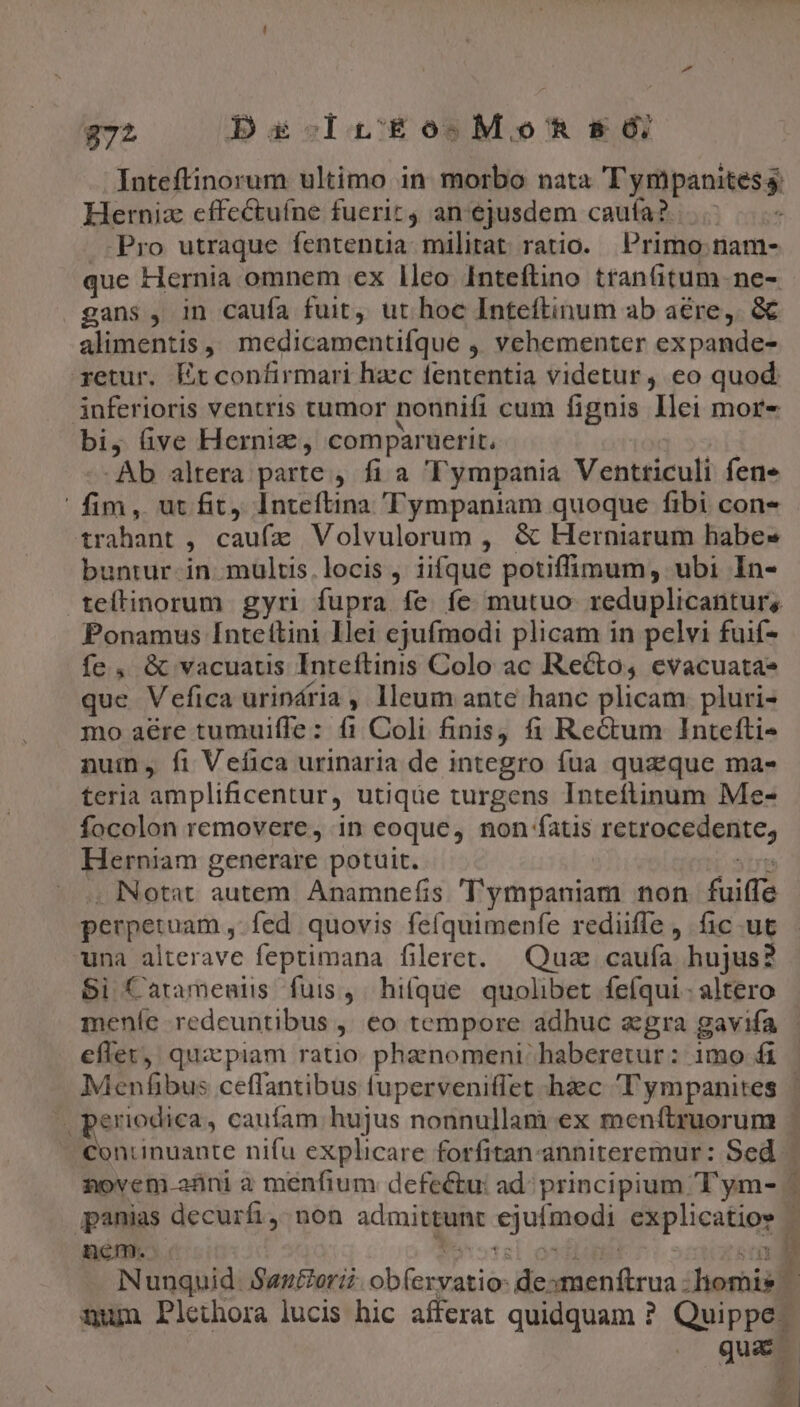 Herniz cffectuíne fueric, an'ejusdem caufa? Pro utraque fentenua militat ratio. Primo: nam- gans , in caufa fuit, ut hoc Inteftinum ab aere, &amp; alimentis , medicamentifque , vehementer expande- gyetur. Et confirmari haec fententia videtur, eo quod inferioris ventris tumor nonnifi cum fignis Ilei mor- bi, Gve Herniz , comparuetit. Ab altera parte , fi a Tympania Ventticuli fene fim, ut fit, Inteftina 'Fympaniam quoque fibi con- b ratdot , caufz Volvulorum , &amp; Herniarum habes buntur. in. multis. locis , iifque potiffimum, ubi In- Ponamus [ntettini Ilei ejufmodi plicam in pelvi fuif- fe, &amp; vacuatis Inteftinis Colo ac Recto, evacuata» que Vefica urindria , lleum ante hanc plicam pluri- mo aére tumuiffe: fi Coli finis, fi Re&amp;um Intefti- num , fi Vefica urinaria de integro fua quaeque mas teria amplificentur, utique turgens Inteítinum Me- focolon removere, in eoque, non fatis retrocedenite, Herniam generare potuit. . Notat autem Anamnefis 'T'ympaniam non fuiffe perpetuam, fed. quovis fefquimenfe redüffe , ficut una alterave feptimana fileret. Quz: caufa hujus? $i Catamentis fuis, hitque. quolibet fefíqui.- altero eflet qux piam ratio phanomeni haberetur: imo fi ji Buenos. cauíam hujus nonnullam ex menítruorum c gpanias decurfi,. non admittunt xjufiuedi explicatios nem. Nunquid. Sautorii Ko. ae F9 rl homis num Plethora lucis hic afferat quidquam ? Quippe ^ z 1