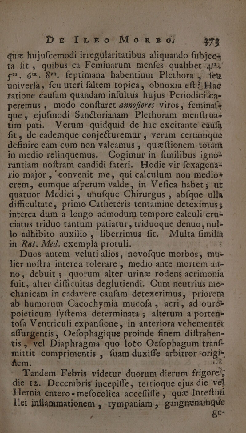 Dr InLEo Monmnso, 75 quz hujufcemodi irregularitatibus aliquando fubjece ta fit, quibus ea Feminarum menfes qualibet 4124 f^. 6*4. 8^. feptimana habentium Plethora , teu univerfa, feu uteri faltem topica, obnoxia eft? Hac ratione caufam quandam infultus hujus Periodici-ca- peremus , modo conftaret azofiores viros , feminafs que, ejufmodi Sanétorianam Plethoram menttrüa- tim pati. Verum quidquid de hac excitante caufa fit, de eademque conjecturemur , veram certamqüé definire eam cum non valeamus , quaftionem totárit in medio relinquemus. | Cogimur in fimilibus igno- rantiam noílram candidi fateri. Hodie vir fexagena- rio major, convenit me, qui calculum non medios crem, eumque afperum valde, in Vefica habet; ut quatuor Medici , uhufque Chirurgus , abfque ulla difficultate, primo Catheteris tentamine deteximus; interea dum a longo admodum tempore calculi cru- ciatus triduo tantum patiatur, triduoque denuo, nul- lo adhibito auxilio , liberrimus fit. Multa fimilia in Raz. Med. exempla protuli. : Duos autem velutialios, novofque morbos, mu- - lier noftra interea tolerare , medio ante mortem an- no, debuit ; quorum alter urinz rodens acrimonia fuit, alter difficultas deglutiendi. Cum neutrius me- €hanicam in cadavere caufam detexerimus, priorem ab humorum Cacochymia mucofa , acri, ad ouró- poieticum fyftema determinata 5; alterum a porteü- tofa Ventriculi expanfione , in anteriora vehementer affurgentis, Oefophagique proinde finem di(trahen- tis , vel Diaphragma quo loto Oefophagum tranf- mittit comprimentis , fuam duxiffe arbitror *origi- fem. ^ dA i 'Tandem Febris videtur duorum dierum frigore/; die r2. Decembris incepiffe, tertioque ejus die vel Hernia entero- mefocolica accefüfle , qua Inteftinit lici inflammationem , tympaniam , gangreenamque | E | | ge-