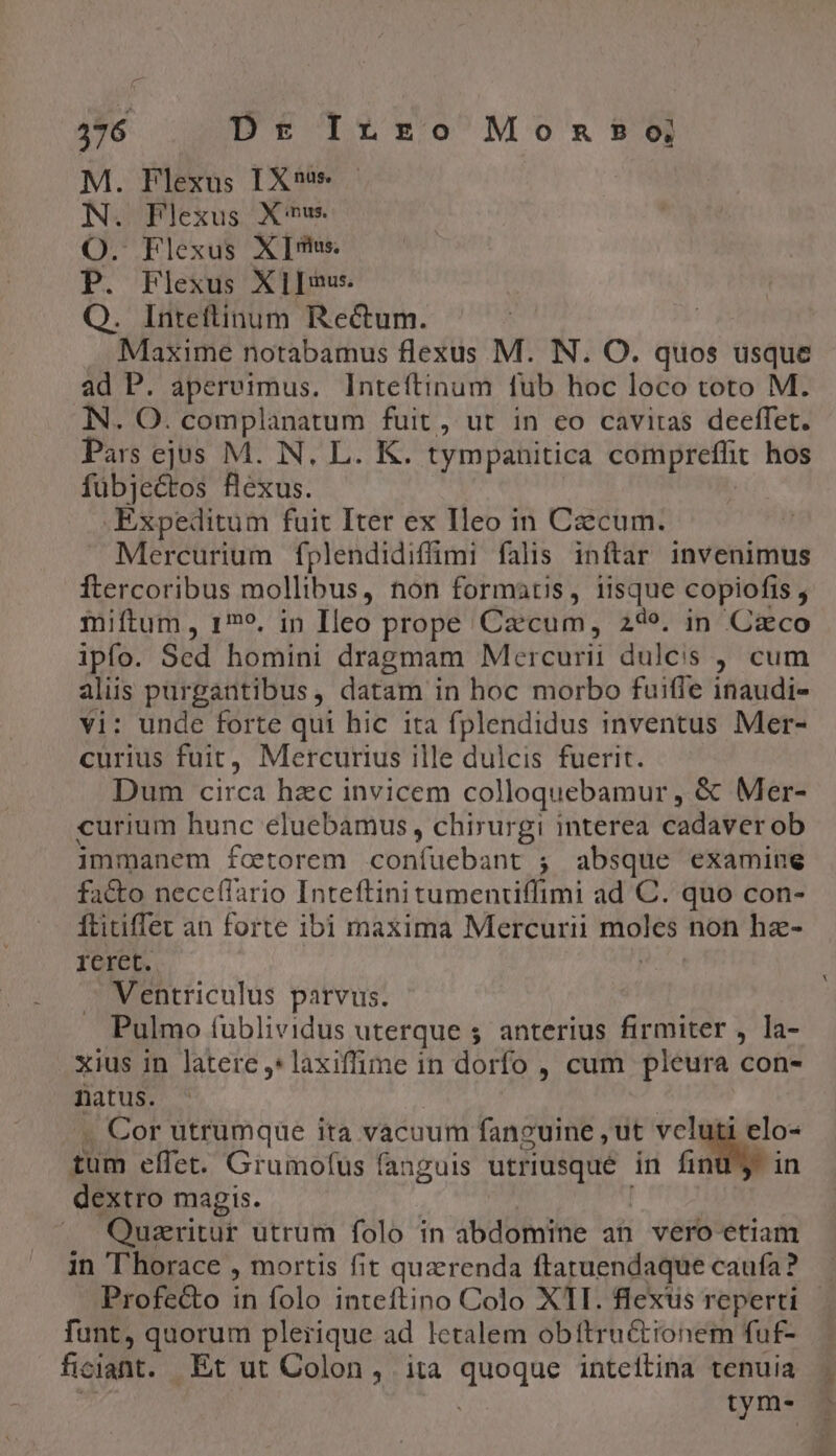 376 Ds Irzo Monas?9o M. Flexus IX«s N. Plexus Xmw O. Flexus XI P. Flexus XIIe Q. Inteftinum Recum. Maxime notabamus flexus M. IN. O. quos usque ad P. apereimus. Inteftinum fub hoc loco toto M. NN. O. complanatum fuit, ut in eo cavitas deeffet. Pars ejus M. N, L. K. tympanitica compreffit hos fübjectos flexus. .Expeditum fuit Iter ex Ileo in Caecum. Mercurium fplendidiffimi falis inftar invenimus ftercoribus mollibus, non formatis, iisque copiofis , miftum, 15, in Ileo prope Czcum, 24e. in Caco ipfo. Sed homini dragmam Mercurii dulcis ; cum alus purgantibus, datam in hoc morbo fuifle inaudi- vi: unde forte qui hic ita fplendidus inventus Mer- curius fuit, Mercurius ille dulcis fuerit. Dum circa hzc invicem colloquebamur ,« Mer- curium hunc eluebamus, chirurgi interea cadaver ob immanem fcetorem SUnFüsBant ; absque examine fa&amp;to nece(lario Inteftini tumenriffimi ad C. quo con- Ítitiffet an forte ibi maxima Mercurii pie non hz- reret. Ventriculus parvus. Pulmo fublividus uterque ; anterius firmiter , la- xius in latere ,*laxiffime in dorfo , cum pleura con- natus. . Cor utrumque ita vacuum faneuine ,ut veluti elo- füm effet. Grumofus fanguis Peagcucn in A. in dextro magis. Quzeritur utrum folo in abdomine ah vero etiam in ''horace , mortis fit quzrenda ftaruendaque caufa? Profecto ih folo inteftino Colo XII. flexus reperti funt, quorum plerique ad letalem obttru&amp;tionem fuf- ficiant. Et ut Colon, ita Sede inteitina tenuia tym-