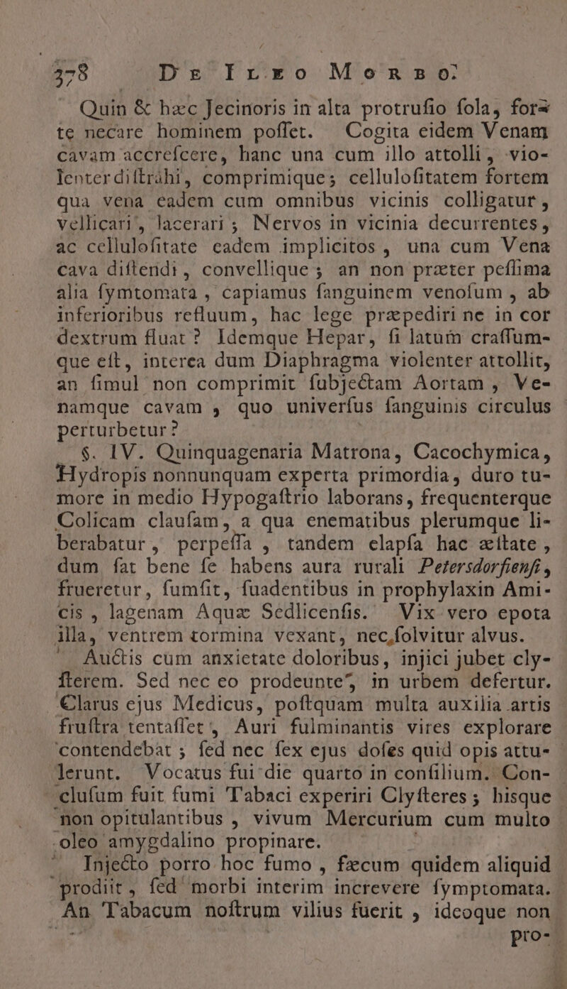 E Dr fi'€o Momo Quin &amp; hzc Jecinoris in alta protrufio fola, fors te necare hominem poffet. — Cogita eidem Venam cavam accrefcere, hanc una cum illo attolli , vio- lenterdiftrihi, comprimique; cellulofitatem fortem qua vena eadem cum omnibus vicinis colligatur , vellicari', lacerari ; INervos in vicinia decurrentes, ac ccllulofitate cadem implicitos , una cum Vena cava diftendi , convellique ; ; an non prater peílima alia fymtomata , capiamus fanguinem venofum , ab inferioribus refluum, hac lege prapediri ne in cor dextrum fluat ? Idemque Hepar, fi latum craffum- que eft, interea dum Diaphragma violenter attollit, an fimul non comprimit fubjectam Aortam , Ve- namque cavam , quo univerífus fanguinis circulus perturbetur ? $. IV. Quinquagenaria Matrona, Cacochymica, Hydropis nonnunquam experta primordia, duro tu- more in medio Hypogattrio laborans, frequenterque Colicam claufam, a qua enematibus plerumque li- berabatur , perpelfa , tandem elapía hac zitate , dum. fat bene fe habens aura rurali Perzersdorfienfi , frueretur, fumfit, fuadentibus in prophylaxin Ami- («i gl lagenam Aquz Sedlicenfis. . Vix vero epota lila, ventrem tormina vexant, nec,folvitur alvus. Auctis cum anxictate doloribus, injici jubet cly- Ílerem. Sed nec eo prodeunte, in urbem defertur. €larus ejus Medicus, poftquam multa auxilia artis fruftra tentaffet , Auri fulmipantis vires explorare 'clufum fuit fumi 'Tabaci experiri Clyfteres; hisque mon opitulantibus , vivum Mercurium cum multo .oleo amygdalino propinare. ^ Inje&amp;o porro hoc fumo , fzcum quidem aliquid prodiit, fed morbi interim increvere fymptomata. . Tabacum noftrum vilius fuerit ; idcoque non