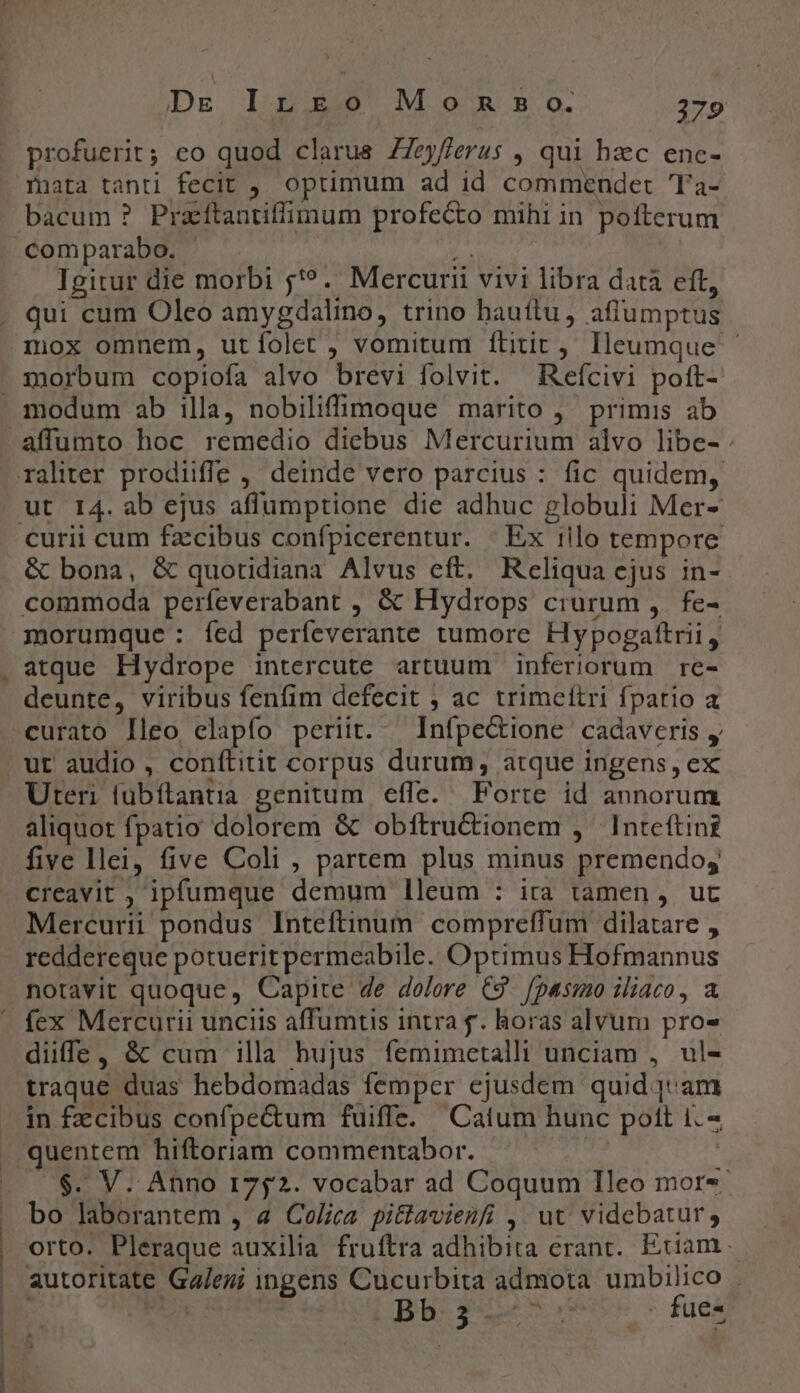 Dx I$ x25 M.0o^xx B. o. 2:9 mata tanti fecit , optimum ad id commendet Ta- bacum ? Praítantiffimum profecto mihi in pofterum comparabo. E. : Igitur die morbi ;'?. Mercurii vivi libra datà eft, qui cum Oleo amygdalino, trino hauftu, affumptus mox omnem, utíolet , vomitum ftitit Ileumque — modum ab illa, nobiliffimoque marito ,' primis ab affumto hoc remedio diebus Mercurium alvo libe- . curii cum fz:cibus confpicerentur. : Ex iilo tempore &amp; bona, &amp; quotidiana Alvus eft. Reliqua ejus in- commoda perfeverabant , &amp; Hydrops crurum ,. fe- morumque: fed períeverante tumore Hypogaftrii, atque Hydrope intercute artuum inferiorum re- deunte, viribus fenfim defecit ; ac trimeítri fpatio a curato lleo clapfo periit. Infpectione cadaveris y ur audio , conítitit corpus durum, atque ingens, ex Uteri fübítantia genitum. effe. Forte id annorum aliquot fpatio dolorem &amp; obftru&amp;tionem , Inteftint five llei, five Coli , partem plus minus premendo, creavit ; ipfumque demum lleum : ira tamen , uc Mercurii pondus Inteftinum compreffum dilatare , reddereque potueritpermeabile. Optimus Hofmannus notavit quoque, Capite 4e dolore C9. fpasmo iliaco, a fex Mercurii unciis affumtis intra f. horas alvum pro- diffe, &amp; cum illa hujus femimetalli unciam , ul- traque duas hebdomadas femper ejusdem quid 1 am in facibus confpectum fuiffe. |Catum hunc pott 1. $. V. Anno 1752. vocabar ad Coquum Ileo mor-- bo laborantem , 4 Colica pittavienfi , ut videbatur, orto. Pleraque auxilia fruftra adhibita erant. Eciam autoritate Ga/eu; ingens Cucurbita admota umbilico | | Bb get rs fue-