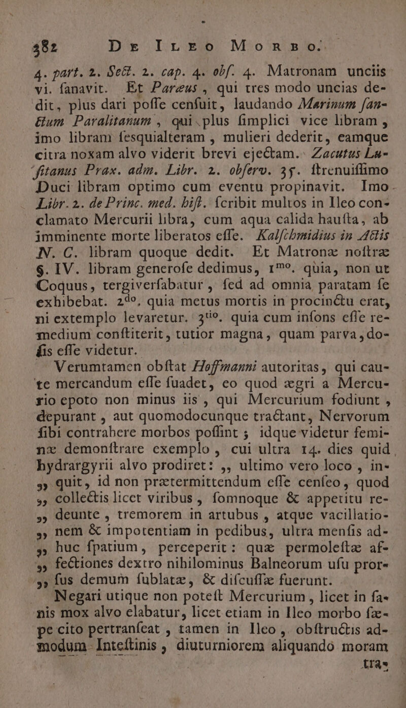 4. part. 2. Se&amp;. 2. cap. 4. obf. 4. Matronam unciis vi. fanavit. Et Pareus , qui tres modo uncias de- dit, plus dari poffe cenfuit, laudando Marinum /an- &amp;um Paralitanum , qui.plus fimplici vice libram , imo libram fesquialteram , mulieri dederit, eamque citra noxam alvo viderit brevi ejectam.- Zacutus La- ditanus Prax. adm. Libr. 2. obferv. 3g. itrenuiffimo Duci libram optimo cum eventu propinavit. Imo. Libr. 2. de Princ. med. bif. fcribit multos in Ieo con- clamato Mercurii libra, cum aqua calida hauíta, ab imminente morte liberatos effe. Ka//chbmidius in JdGlis IN. C. libram quoque dedit. Er Matronz nottrz $. IV. libram generofe dedimus, 19. quia, non ut Coquus, tergiverfabatur , fed ad omnia paratam fe exhibebat. 249, quia metus mortis in procinctu erat, ni extemplo levaretur. 3*9. quia cum infons efle re- qnedium conftiterit, tutior magna, quam parva , do- Kis efTe videtur. JA Verumtamen obftat Hoffmann autoritas, qui cau- te mercandum effe fuadet, eo quod xgri a Mercu- yio epoto non minus iis , qui Mercurium fodiunt , depurant , aut quomodocunque tractant, Nervorum fibi contrahere morbos poffint ;. idque videtur femi- nx demonílrare exemplo , cui ultra t4. dies quid , hydrargyrii alvo prodiret: ,, ultimo vero loco , in- s» quit, id non przetermittendum effe ceníeo , quod s, collectis licet viribus , fomnoque &amp; appetitu re- ,, deunte , tremorem in artubus , atque vacillatio- , nem &amp; impotentiam in pedibus, ultra menfis ad- ,; huc fpatium, perceperit: quz permoleftz af- s» feCtiones dextro nihilominus Balneorum ufu pror«- /,» fus demum fublatz , &amp; difcuffz fuerunt. Negari utique non poteft Mercurium , licet in fa« nis mox alvo elabatur, licet etiam in Ileo morbo fz- pe cito pertranfeat , tamen in lleo ,. obftructis ad- modum-Inteítinis , diuturniorem aliquando moram XAra*