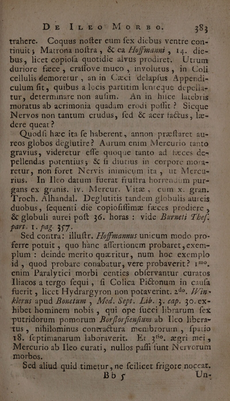trahere. Coquus nofter eum fex dicbus ventre con- tinuit; Matrona noftra , &amp; ea Zoffiauni , 14. die- bus, licet copioía quotidie alvus prodiret. Utrum duriore fzce, craffove muco , involutus, in. Coli. cellulis demorerur , an in. Cai delapfus Appendi- culum fit, quibus a locis partitim lenreque depelia- tur, determinare non aufim. — Àn in hice latebris moratus ab acrimonia quadam erodi pothit ? Sicque Iervos non tantum crudus, fed &amp; acer factus , lz- dere queat ? Quodfi hzc ita fe haberent, annon- przftaret au- reos globos deglutire? Aurum enim Mercurio tanto gravius, videretur effe quoque tanto ad txces de-4 pellendas potentius;: &amp; f1 diutius in. corpore mora- retur, non foret Nervis inimicum ita , ut Mercus rius. In lleo datum fuerat fruítra horrenáum pur- gans ex granis. iv. Mercur. Vit, cum x. gran. 'Troch. Alhandal. Deglutitis tandem globulis aureis duobus, fequenti die copiofiffimz faces prodiere , &amp; globuli aurei poft 36. horas : vide Buraseti T bef. part. 1. pag. 357. Sed contra: illuftr. ZZoffmanuus unicum modo pro- ferre potuit, quo hànc affertionem probaret , exem- plum : deinde merito quzritur, num hoc exemplo id , quod probare conabatur, vere probaverit? 1, enim Paralytici morbi centies obíervantur curatos lliacos a tergo fequi, fi Colica Pi&amp;onum in caufa fuerit , licct Hydrargyron non potaverint. 24e, 777z Klerus apud Bonetum , Med. Sept. Lib. :3. cap. 30. ex- hibet hominem nobis, qui ope fucci librarum fex Tputridorum pomorum JAorf/orfienfium ab. lico libera- tus, nihilominus contractura membrorum , fpatio 18. fcptimanarum laboraverit. Et 359. zgri mei, Mercurio ab 1leo curati, nullos paffi tunt Nervorum morbos. Sed aliud quid timetur, ne fcilicet frigore noceat. Bb f Un-