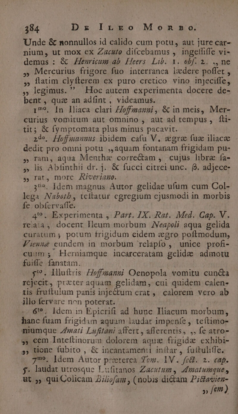 Unde &amp; nonnullos id calido cum potu, aut jure car- nium, ut mox ex Zacu/o di(cebamus , ingelliffe vi- demus : &amp; Jensricum ab. Heers Lib. 1. obf. 2. ., ne , Mercurius frigore fuo interranca ixdere poffet , , llaum clyftlerem ex puro cretico vino injeciffe, , legimus.  Hoc autem experimenta docere de- bent, quz an adfint , videamus. 179, [n lliaca clari Zoffmanni ,. &amp; in meis, Mer- curius vomitum aut omnino , aut ad tempus ,. fti- tit; &amp; fymptomata plus minus pacavit. 2de, Hoffuaunus ibidem cafu V, agree fuz iliacze dedit pro omni potu ,,aquam fontanam frigidam pu- 5 ram, aqua Menthae correctam , cujus libra fa- » lis Abfinthii dr. j. &amp; fucci citrei unc. Q. adjece- y, rat, more Aiverian. 39, ]dem magnus Autor gelidae ufum cum Col- lega Nabetb, teitatur egregium ejusmodi in morbis fe. obícrvaffe. | 49. Experimenta ,. Parr. 7X. Rat. Med. Cap. V. reaia, docent lleum morbum JVeapeli aqua gelida curatum ; potum frigidum eidem zgro poftmodum, Fienue eundem in morbum 'relapfo ,^ unice profi- cuum ; EKerniamque incarceratam gelida. admotu fuitle fanatam. | | j?. Illuftris Zoffmasmi Oenopola vomitu cuncta rejecit, prater aquam. gelidam, cui quidem calen- tis fruftu!um panis injectum erat ,. calorem vero ab illo fervare non poterat. | | 6'?. Idem in Epicrifi ad hunc Iliacum morbum, hanc fuam frigidam aquam laudat impeníe , teítimo- niumque Z/zati Lufitani adfert , aflerentis, ,. fe atro- »» cem Inteftinorum dolorem aquz frigida exhibi- », tione fubito , &amp; incantamen:i inítar, fuítulitfe. . 779. [dem Autor prxterea Zo. 1V. fet. 2. cap. j. laudat utrosque Lufitanos Zaeutum, admatumques, ut 5, quiColicam Z/ofam , (nobis dictam Pi&amp;aviez- » fem)