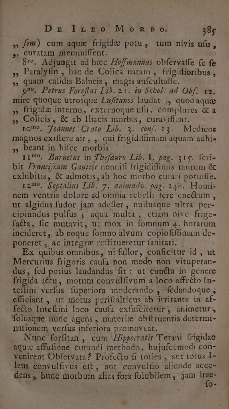D. x Inro Mom mo. 28g » fé) cum aqua frigide potu, tum nivis ufu, ,, uratam meminiffent. - 8Yv. Adjungit ad haec offmannus obíervatfe fe fe , Paralyfin , hac de Colica natam ,. frigidioribus , , quam calidis Dalneis , magis aafcültaie. Qno, Petrus Feoreflus Lib. z1. in Scbol. ad Obf. I2. ditis quoque utrosque Lz/ifanos laudat ., quod aquae » frigida interno, extcrnoque ufu, complures &amp; a ,, Colicis, &amp; ab lliacis morbis, curaviflent. lOT9, Jognnes Crato Lib. 3. conf. »3. Medicos magnos exiítere air, ,. qui frigiditlimam aquam adhi» , beant in hifce morbis 1179. Burnetus in Zbefauro Lib. Y. pas. 31g. fcri- bit Framdfcun. Gautier nonnifi trigidiffimis tantum &amp; exhibitis, &amp; admotis, ab hoc miotbo curari poruiffe. 1279. Septalius Lih. 7. animado. pag. 249. Homi- nem ventris dolore ad omia rebelli tere ene&amp;tut : ut algidus fudor jam adcílet , nullusque ultra per- cipiundus pulfus ; aqua multa, ctiam nive frige- faCta, fic mutavit, ut mox in (omnum 4. horarum incideret, ab eoque fomno alvum copiofiflimam de- poneret , ac integre reftitueretur fanitati. ; | . Ex quibus omnibus, nifallor, conficitur id , ut Mercurius frigoris caufa non modo non vituperan- . dus, fed potius laudandus fit : ut cun&amp;ta in genere frigida actu, motum convulfivum a loco affcéto In- teítini verfus fuüperiora moderando , fedandoque; cfhciant, ut niotus perittalticus ab irritante in af-. fecto [nteftini loco caufa exfufícitetur , animetur folusque nunc agens, materiz obftruentis determi- nationem verfus inferiora promoveat. Nunc forfitan , cum JZZipgorratis 'T'etani frigidae aquzc affufione curandi methodo, hujufcemodi con- venirent Obfervata? Profe&amp;o fi toties , aut totus I- leus convulfivus eft, aut convulfio aliunde acce- dens | , hunc morbutn alias fors folubilem , jam i. Q*