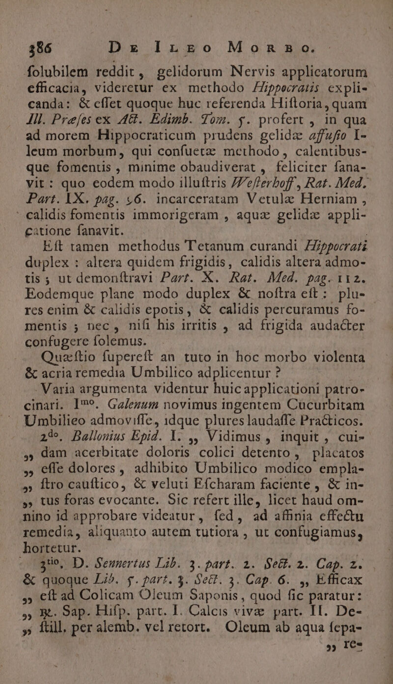 folubilem reddit, gelidorum Nervis applicatorum efficacia, videretur ex methodo Zippecraus expli-- canda: &amp; cffet quoque huc referenda Hiftoria, quam Jil. Prefes ex A48. Edimb. dom. y. profert , in qua ad morem Hippocraticum prudens gelida affufio I- leum morbum, qui confuetz methodo, calentibus- que fomenus , minime obaudiverat ,. feliciter fana- vit: quo eodem modo illuftris /7eflerboff, Rat. Med. Part. LX. pag. £6. incarceratam Vetulz Herniam , ' calidis fomentis immorigeram , aquz gelidx appli- catione fanavit. : | Eft tamen methodus T'etanum curandi ZZppocrati duplex : altera quidem frigidis, calidis altera admo- tis ; ut demonítravi Part. X. Rat. Med. pag. 112. Eodemque plane modo duplex &amp; noftra eít: plu- rcs enim &amp; calidis epotis, &amp; calidis percuramus fo- mentis ; nec, nifi his irritis , ad frigida audacter confugere folemus. Quzítio fupereft an. tuto in hoc morbo violenta &amp; acria remedia Umbilico adplicentur ?  - Varia argumenta videntur huic applicatoni patro- cinari. I*?9. Ga/ezum novimus ingentem Cucurbitam Umbilieo admoviffe, idque plures laudaffe Practicos. 23e. Ballonius Epid. Y. ,, Vidimus , inquit , cui- ,, dam acerbitate doloris colici detento , placatos ,, effe dolores , adhibito Umbilico modico empla- » Ítro cauftico, &amp; veluti Efcharam faciente , &amp; in- » tus foras evocante. Sic refert ille, licet haud om- nino id approbare videatur, fed, ad affinia effectu remedia, aliquanto autem tutiora , ut confugiamus, hortetur. | -18Ue, D. Sennertus Lib. 3. part. 2. Sett. 2. Cap. z. &amp; quoque Ji^. yg. part. 3. Set. 3. Cap. 6. ,, Efficax ,; €ft ad Colicam Oleum Saponis , quod fic paratur: ,; Bt. Sap. Hifp. part. I. Calcis vivae part. II. De- » ftill, per alemb. vel retort. Oleum ab aqua fepa- | » I€-