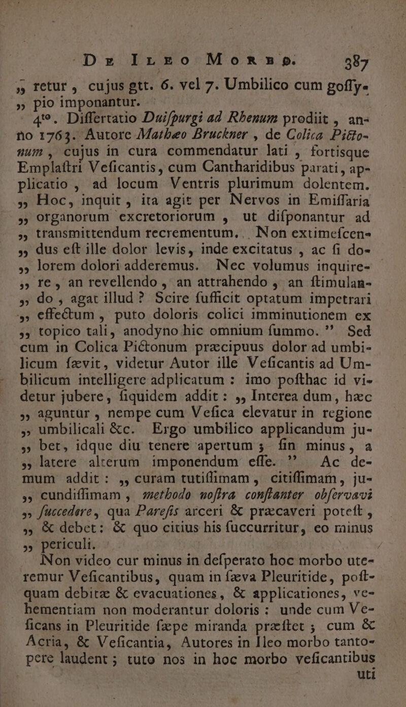 » retur, cujus gtt. 6. vcl 7. Umbilico cum goffy- » pio imponantur. 49. Differtatio Dui/purgi ad Rhenum prodiit , an- no 1763. Autore Marbeo Bruckner , de Coliza Pitto- um, cujus in cura commendatur lati , fortisque Emplaftri Veficantis, cum Cantharidibus parati, ap- plicatio , ad locum Ventris plurimum dolentem. 5 Hoc, inquit , ita agit per lNervos in Emiffaria ,, organorum excretoriorum , ut difponantur ad , transmittendum recrementum,,. Non extimeícen- ,; dus eft ille dolor levis, inde excitatus , ac fi do- ,; lorem dolori adderemus. Nec volumus inquire- 5» re, an revellendo , an attrahendo ,. an ftimulan- » do , agat illud ? Scire fufficit optatum impetrari »» effectum , puto doloris colici imminutionem ex ,, topico tali, anodyno hic omnium fummo.  Sed cum in Colica Pictonum pracipuus dolor ad umbi- licum fzvit, videtur Autor ille Veficantis ad Um- bilicum intelligere adplicatum : imo pofthac id vi- detur jubere, fiquidem addit: ,, Interea dum, hzc , aguntur , nempe cum Vefica elevatur in rcgione » umbilicali &amp;c. Ergo umbilico applicandum ju- 5 bet, idque diu tenere apertum 5. fin minus, a », latere alterum. imponendum effe.  — Ac de- mum addit: ,, curam tutiffimam, citiffimam, ju- , cundiffimam , szetbodo woflra conflanter ob[ervavi » fuccedere , qua Parefiís arceri &amp; pracaver poteft , ,, &amp; debet: &amp; quo citius his fuccurritur, eo rainus » periculi. P INon video cur minus in defperato hoc morbo ute- remur Veficantibus, quam in fzva Pleuritide, poft- quam debita &amp; evacuationes, &amp; applicationes, ve- hementiam non moderantur doloris : unde cum Ve- ficans in Pleuritide fzpe miranda przítet ; cum &amp; Acria, &amp; Veficantia, Autores in [leo morbo tanto- pere laudent ; tuto nos in hoc morbo veficantibus : uti