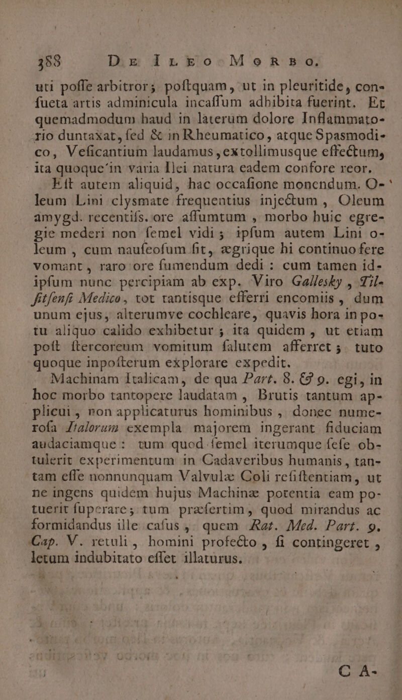 353 DgE ILko-MonR Bo. uti poffe arbitror; poftquam, ut in pleuritide, con- fueta artis adminicula incaffum adhibita fuerint. Er quemadmodum haud in laterum dolore Inflammato- rio duntaxat, fed &amp; in Rheumatico, atque Spasmodi- co, Veficantium laudamus , extollimusque effectum, ita quoque'in varia Ilei natura eadem confore reor. kit autem aliquid, hac occafione monendum. O- leum Lini clysmate frequentius injectum , Oleum amygd. recentis. ore affumtum , morbo huic egre- gie mederi non femel vidi; ipfum autem Lini o- leum , cum naufeofum fit, a grique bi continuo fere vomant, raro ore fumendum dedi : cum tamen id- ipfum nunc percipiam ab exp. Viro Ga//esky , T;l- fitfenfi Medico, tot tantisque efferri encomiis , dum unum ejus, alterumve cochleare, quavis hora in po- tu aliquo calido exhibetur ; ita quidem , ut etiam poít ítercoreum vomitum falutem afferret 5. tuto quoque inpoíterum explorare expedit. Machinam Italicam, de qua Parr. 8. C2 9. egi, in hoc morbo tantopere laudatam , Brutis tantum ap- plicui , ron applicaturus hominibus ,, donec nume- rofa Jtalerum exempla majorem ingerant fiduciam audaciamque : tum quod femel iterumque fefe ob- tulerit experimentum in 'Cadaveribus humanis , tan- tam effe nonnunquam Valvulz Coli refiftentiam, ut ne ingens quidem hujus Machina potentia eam po- tuerit fuperare; tum praefertim, quod mirandus ac formidandus ille cafus ,. quem .&amp;az. Med. Part. 9. Cap. V. retuli , homini profecto , fi contingeret , letam indubitato effet illaturus. và C A- -