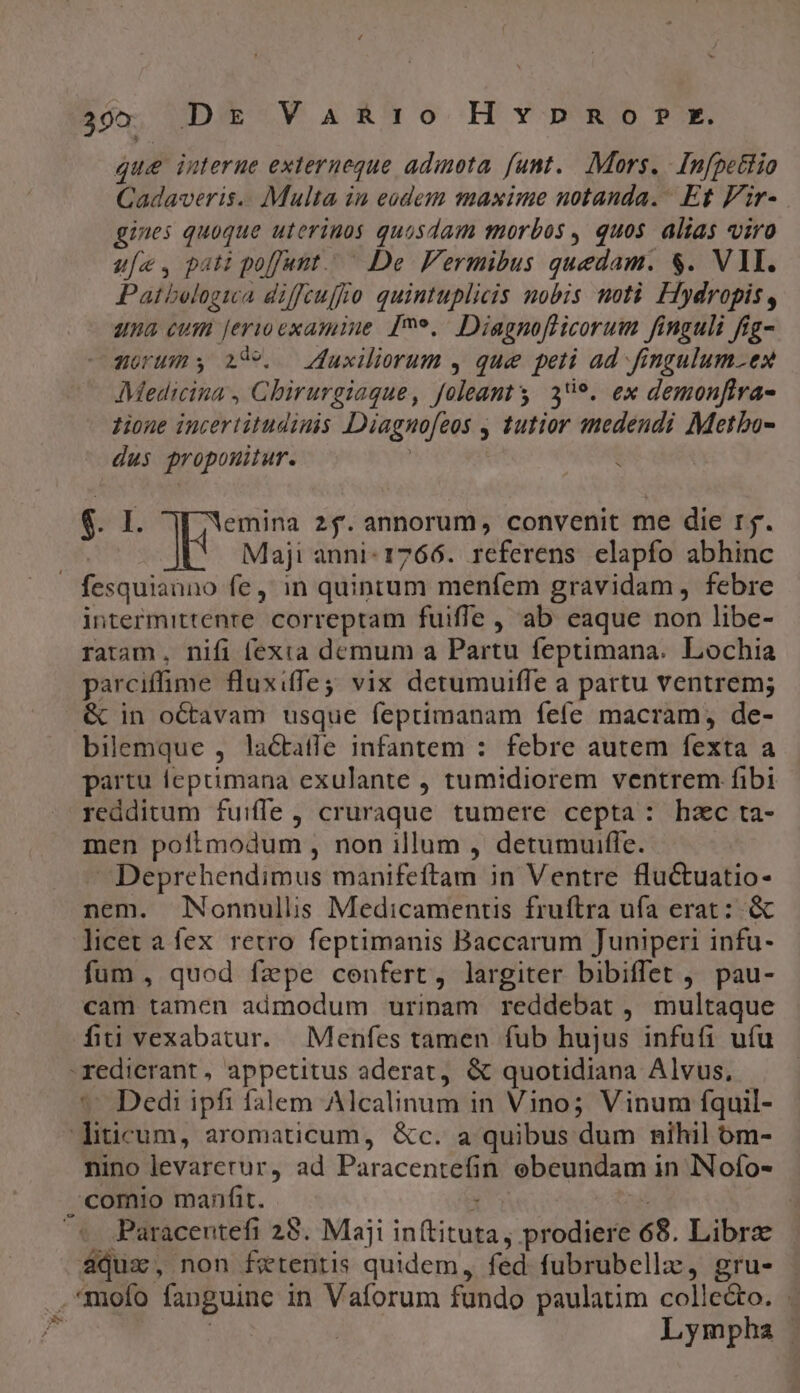 305. D&amp; Va&amp;R10o HYvpno P *. que interne externeque adimota. funt... Mors. [nfpettio Cadaveris.. Multa in eodem masime notanda. Et Vir- gines quoque uterinos quosdam morbos , quos alias viro u[e. pati poffunt. De Vermibus quedam. $. VII. Patbelogica diffcuffo quintuplicis nobis moti Hydropis, una cum jerioexamine [9»,. Diagnofficorum finguli fig- zorums i5. — Zuxiliorum , que peti ad fingulum.ex Medicina , Chirurgiaque, foleanty 3*9. ex demonfira- zione incertitudinis Diagno[eos , tutior medendi Metbo- dus propouitur. | : $1, emina 2$. annorum, convenit me die rj. | k Maji anni: 1766. referens elapfo abhinc fesquiauno fe ,' in quintum menfem gravidam , febre intermittenre. correptam fuifle , ab eaque non libe- ratam, nifi (exia demum a Partu feptimana. Lochia parciffime fluxiffej vix detumuiffe a partu ventrem; «&amp; in octavam usque feptimanam feíe macram, de- bilemque , lactatle infantem : febre autem fexta a partu feprimana exulante , tumidiorem ventrem fibi redditum fuiffe, cruraque tumere cepta: hzc ta- men poftmodum , non illum , detumuiffe. Deprehendimus manifeftam in Ventre fluctuatio- nem. JNonnullis Medicamentis fruftra ufa erat: .&amp; licet a fex retro feptimanis Baccarum Juniperi infu- fum , quod fzpe cenfert, largiter bibiffet , pau- cam tamen admodum urinam reddebat, multaque fiti vexabatur. Menfes tamen fub hujus infufi ufu redierant , appetitus aderat, &amp; quotidiana Alvus, * Dedi ipfi falem Alcalinum in Vino; Vinum fquil- diticum, aromaticum, &amp;c. a quibus dum nihil óm- nino levarerur, ad Paracentefin ebeundam in INofo- ,comio manfit. 1 E Paracentefi 25. Maji in(tituta, prodiere 68. Librz aqua, non ferentis quidem, fed fubrubellz, gru- .*mofo fanguine in Vaforum fundo paulatim colledo. . 7^ : Lympha